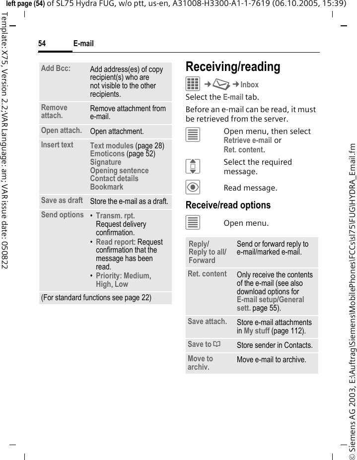 E-mail54&copy; Siemens AG 2003, E:\Auftrag\Siemens\MobilePhones\FCCs\sl75\FUG\HYDRA_Email.fmleft page (54) of SL75 Hydra FUG, w/o ptt, us-en, A31008-H3300-A1-1-7619 (06.10.2005, 15:39)Template: X75, Version 2.2;VAR Language: am; VAR issue date: 050822Receiving/readingC&cent;M&cent;InboxSelect the E-mail tab. Before an e-mail can be read, it must be retrieved from the server. &uacute;Open menu, then select Retrieve e-mail orRet. content.ISelect the required message.&ouml;Read message.Receive/read options&uacute;Open menu.Add Bcc: Add address(es) of copy recipient(s) who are not visible to the other recipients.Remove attach. Remove attachment from e-mail.Open attach. Open attachment.Insert text Text modules (page 28)Emoticons (page 52)Signature Opening sentence Contact details BookmarkSave as draft Store the e-mail as a draft.Send options &bull;Transm. rpt.Request delivery confirmation.&bull;Read report: Request confirmation that the message has been read.&bull;Priority: Medium, High, Low (For standard functions see page 22)Reply/Reply to all/Forward Send or forward reply to e-mail/marked e-mail.Ret. content Only receive the contents of the e-mail (see also download options for E-mail setup/General sett. page 55).Save attach. Store e-mail attachments in My stuff (page 112).Save to &ordf;Store sender in Contacts.Move to archiv. Move e-mail to archive.