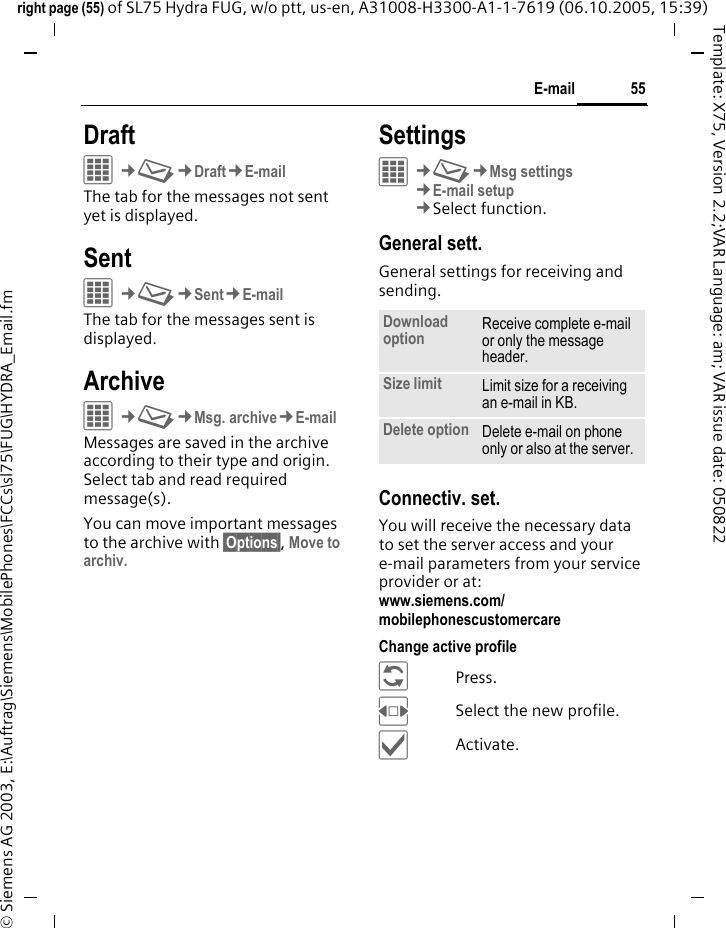55E-mailright page (55) of SL75 Hydra FUG, w/o ptt, us-en, A31008-H3300-A1-1-7619 (06.10.2005, 15:39)&copy; Siemens AG 2003, E:\Auftrag\Siemens\MobilePhones\FCCs\sl75\FUG\HYDRA_Email.fmTemplate: X75, Version 2.2;VAR Language: am; VAR issue date: 050822DraftC&cent;M&cent;Draft&cent;E-mailThe tab for the messages not sent yet is displayed. SentC&cent;M&cent;Sent&cent;E-mailThe tab for the messages sent is displayed.ArchiveC&cent;M&cent;Msg. archive&cent;E-mailMessages are saved in the archive according to their type and origin. Select tab and read required message(s).You can move important messages to the archive with &sect;Options&sect;, Move to archiv.SettingsC&cent;M&cent;Msg settings&cent;E-mail setup&cent;Select function. General sett.General settings for receiving and sending.Connectiv. set.You will receive the necessary data to set the server access and your e-mail parameters from your service provider or at: www.siemens.com/mobilephonescustomercareChange active profile&ntilde;Press.FSelect the new profile.&igrave;Activate.Download option Receive complete e-mail or only the message header.Size limit Limit size for a receiving an e-mail in KB.Delete option Delete e-mail on phone only or also at the server.
