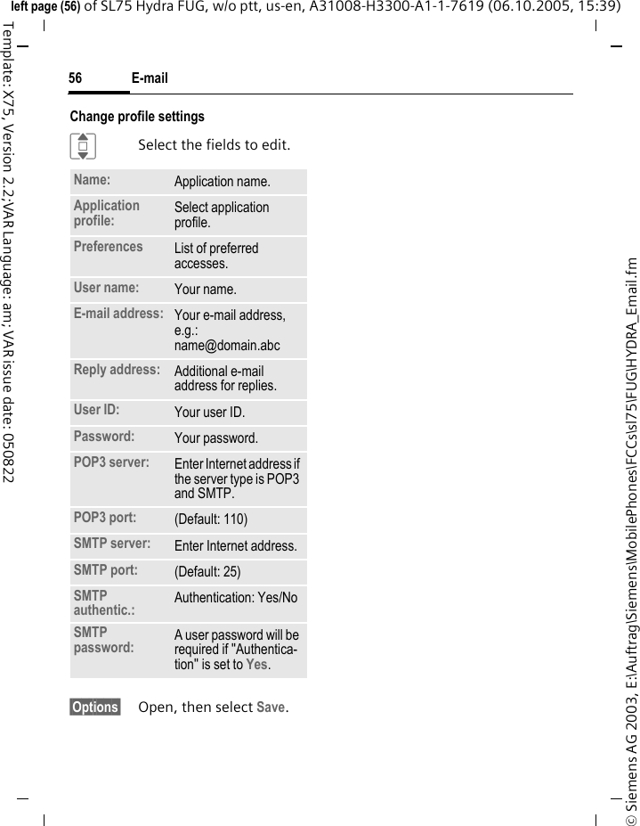 E-mail56&copy; Siemens AG 2003, E:\Auftrag\Siemens\MobilePhones\FCCs\sl75\FUG\HYDRA_Email.fmleft page (56) of SL75 Hydra FUG, w/o ptt, us-en, A31008-H3300-A1-1-7619 (06.10.2005, 15:39)Template: X75, Version 2.2;VAR Language: am; VAR issue date: 050822Change profile settingsISelect the fields to edit.&sect;Options&sect; Open, then select Save.Name: Application name.Application profile:  Select application profile.Preferences  List of preferred accesses.User name: Your name.E-mail address: Your e-mail address, e.g.: name@domain.abcReply address: Additional e-mail address for replies.User ID: Your user ID.Password: Your password.POP3 server:  Enter Internet address if the server type is POP3 and SMTP.POP3 port:  (Default: 110)SMTP server:  Enter Internet address.SMTP port:  (Default: 25)SMTP authentic.: Authentication: Yes/NoSMTP password: A user password will be required if "Authentica-tion" is set to Yes.