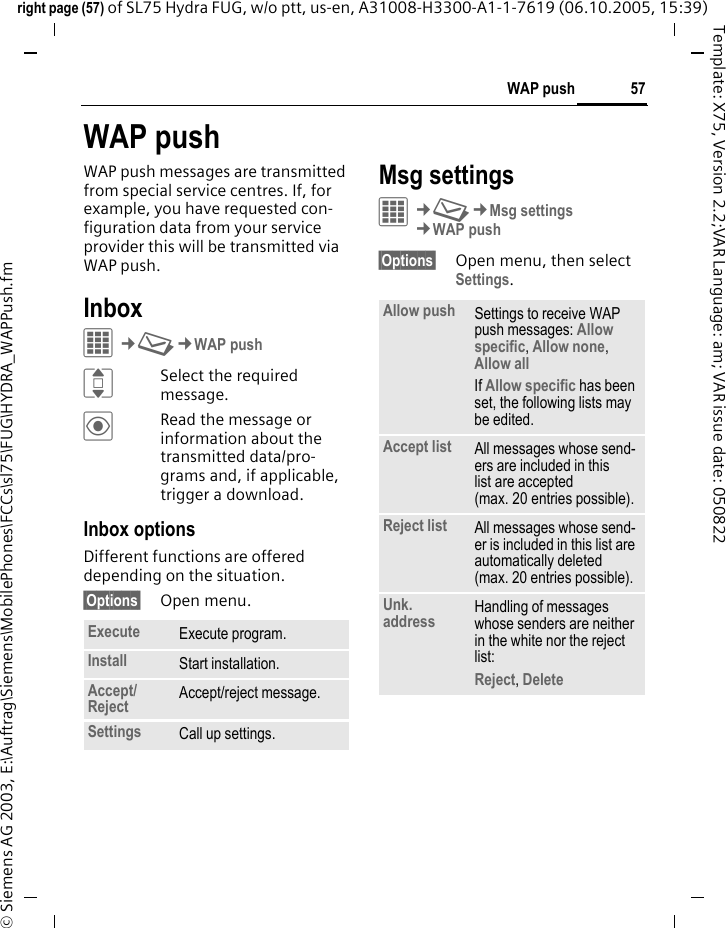 57WAP pushright page (57) of SL75 Hydra FUG, w/o ptt, us-en, A31008-H3300-A1-1-7619 (06.10.2005, 15:39)&copy; Siemens AG 2003, E:\Auftrag\Siemens\MobilePhones\FCCs\sl75\FUG\HYDRA_WAPPush.fmTemplate: X75, Version 2.2;VAR Language: am; VAR issue date: 050822WAP pushWAP push messages are transmitted from special service centres. If, for example, you have requested con-figuration data from your service provider this will be transmitted via WAP push.InboxC&cent;M&cent;WAP pushISelect the required message.&ouml;Read the message or information about the transmitted data/pro-grams and, if applicable, trigger a download.Inbox optionsDifferent functions are offered depending on the situation.&sect;Options&sect; Open menu.Msg settingsC&cent;M&cent;Msg settings&cent;WAP push&sect;Options&sect; Open menu, then select Settings.Execute Execute program.Install Start installation.Accept/Reject  Accept/reject message.Settings Call up settings.Allow push Settings to receive WAP push messages: Allow specific, Allow none, Allow all If Allow specific has been set, the following lists may be edited.Accept list All messages whose send-ers are included in this list are accepted (max. 20 entries possible).Reject list All messages whose send-er is included in this list are automatically deleted (max. 20 entries possible).Unk. address Handling of messages whose senders are neither in the white nor the reject list: Reject, Delete 