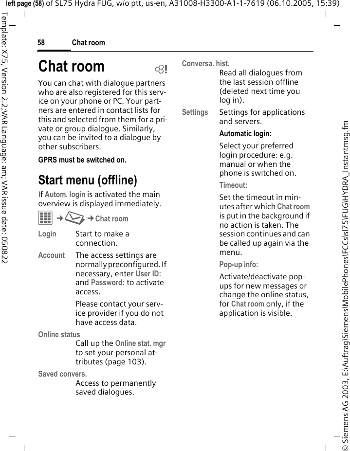 Chat room58&copy; Siemens AG 2003, E:\Auftrag\Siemens\MobilePhones\FCCs\sl75\FUG\HYDRA_Instantmsg.fmleft page (58) of SL75 Hydra FUG, w/o ptt, us-en, A31008-H3300-A1-1-7619 (06.10.2005, 15:39)Template: X75, Version 2.2;VAR Language: am; VAR issue date: 050822Chat room bYou can chat with dialogue partners who are also registered for this serv-ice on your phone or PC. Your part-ners are entered in contact lists for this and selected from them for a pri-vate or group dialogue. Similarly, you can be invited to a dialogue by other subscribers. GPRS must be switched on.Start menu (offline)If Autom. login is activated the main overview is displayed immediately.C&cent;M&cent;Chat roomLogin Start to make a connection.Account The access settings are normally preconfigured. If necessary, enter User ID: and Password: to activate access.Please contact your serv-ice provider if you do not have access data.Online statusCall up the Online stat. mgr to set your personal at-tributes (page 103).Saved convers.Access to permanently saved dialogues.Conversa. hist.Read all dialogues from the last session offline (deleted next time you log in).Settings Settings for applications and servers.Automatic login:Select your preferred login procedure: e.g. manual or when the phone is switched on.Timeout: Set the timeout in min-utes after which Chat room is put in the background if no action is taken. The session continues and can be called up again via the menu. Pop-up info: Activate/deactivate pop-ups for new messages or change the online status, for Chat room only, if the application is visible.