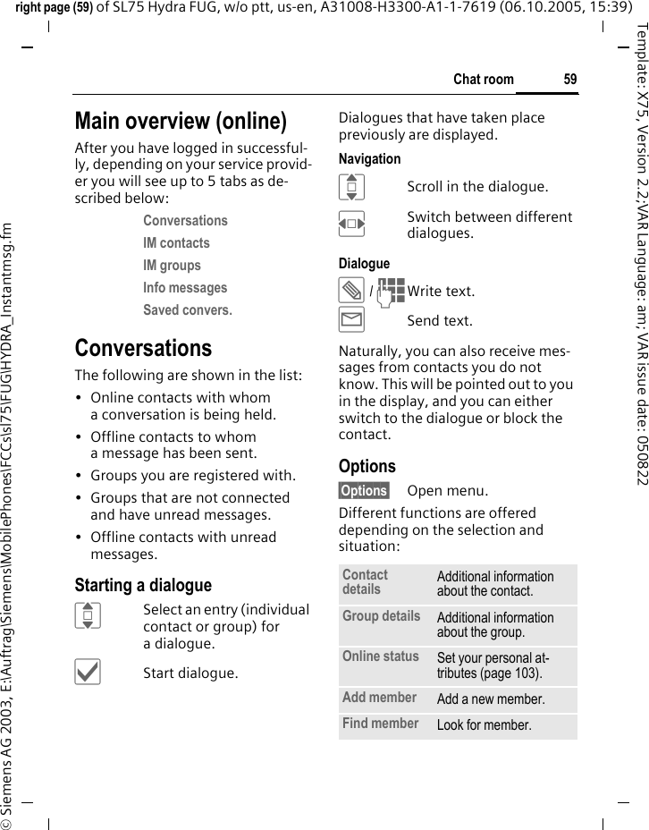 59Chat roomright page (59) of SL75 Hydra FUG, w/o ptt, us-en, A31008-H3300-A1-1-7619 (06.10.2005, 15:39)&copy; Siemens AG 2003, E:\Auftrag\Siemens\MobilePhones\FCCs\sl75\FUG\HYDRA_Instantmsg.fmTemplate: X75, Version 2.2;VAR Language: am; VAR issue date: 050822Main overview (online)After you have logged in successful-ly, depending on your service provid-er you will see up to 5 tabs as de-scribed below:Conversations IM contacts IM groups Info messages Saved convers. ConversationsThe following are shown in the list:&bull; Online contacts with whom a conversation is being held.&bull; Offline contacts to whom a message has been sent.&bull; Groups you are registered with.&bull; Groups that are not connected and have unread messages.&bull; Offline contacts with unread messages.Starting a dialogueISelect an entry (individual contact or group) for a dialogue.&igrave;Start dialogue.Dialogues that have taken place previously are displayed.NavigationIScroll in the dialogue.FSwitch between different dialogues.Dialogue&uuml; / JWrite text.&yacute;Send text. Naturally, you can also receive mes-sages from contacts you do not know. This will be pointed out to you in the display, and you can either switch to the dialogue or block the contact.Options&sect;Options&sect; Open menu.Different functions are offered depending on the selection and situation:Contact details Additional information about the contact.Group details Additional information about the group.Online status Set your personal at-tributes (page 103).Add member Add a new member. Find member Look for member.
