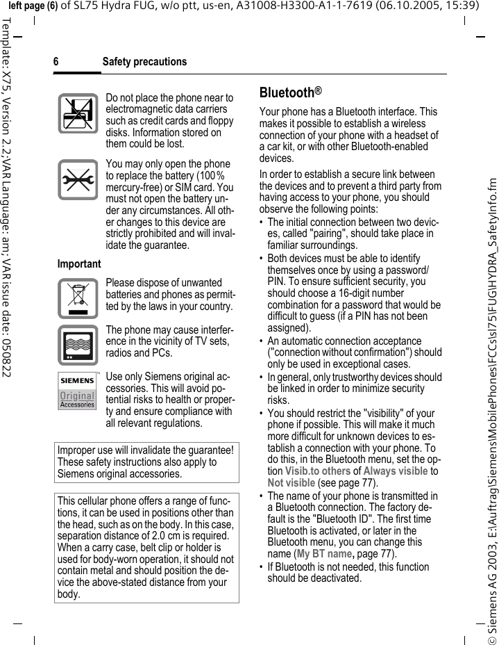 Safety precautions6&copy; Siemens AG 2003, E:\Auftrag\Siemens\MobilePhones\FCCs\sl75\FUG\HYDRA_SafetyInfo.fmleft page (6) of SL75 Hydra FUG, w/o ptt, us-en, A31008-H3300-A1-1-7619 (06.10.2005, 15:39)Template: X75, Version 2.2;VAR Language: am; VAR issue date: 050822Bluetooth&reg;Your phone has a Bluetooth interface. This makes it possible to establish a wireless connection of your phone with a headset of a car kit, or with other Bluetooth-enabled devices.In order to establish a secure link between the devices and to prevent a third party from having access to your phone, you should observe the following points:&bull; The initial connection between two devic-es, called "pairing", should take place in familiar surroundings. &bull; Both devices must be able to identify themselves once by using a password/PIN. To ensure sufficient security, you should choose a 16-digit number combination for a password that would be difficult to guess (if a PIN has not been assigned).&bull; An automatic connection acceptance ("connection without confirmation") should only be used in exceptional cases. &bull; In general, only trustworthy devices should be linked in order to minimize security risks. &bull; You should restrict the "visibility" of your phone if possible. This will make it much more difficult for unknown devices to es-tablish a connection with your phone. To do this, in the Bluetooth menu, set the op-tion Visib.to others of Always visible to Not visible (see page 77).&bull; The name of your phone is transmitted in a Bluetooth connection. The factory de-fault is the "Bluetooth ID". The first time Bluetooth is activated, or later in the Bluetooth menu, you can change this name (My BT name, page 77).&bull; If Bluetooth is not needed, this function should be deactivated.Do not place the phone near to electromagnetic data carriers such as credit cards and floppy disks. Information stored on them could be lost.You may only open the phone to replace the battery (100% mercury-free) or SIM card. You must not open the battery un-der any circumstances. All oth-er changes to this device are strictly prohibited and will inval-idate the guarantee.ImportantPlease dispose of unwanted batteries and phones as permit-ted by the laws in your country.The phone may cause interfer-ence in the vicinity of TV sets, radios and PCs.Use only Siemens original ac-cessories. This will avoid po-tential risks to health or proper-ty and ensure compliance with all relevant regulations.Improper use will invalidate the guarantee! These safety instructions also apply to Siemens original accessories.This cellular phone offers a range of func-tions, it can be used in positions other than the head, such as on the body. In this case, separation distance of 2.0 cm is required. When a carry case, belt clip or holder is used for body-worn operation, it should not contain metal and should position the de-vice the above-stated distance from your body.