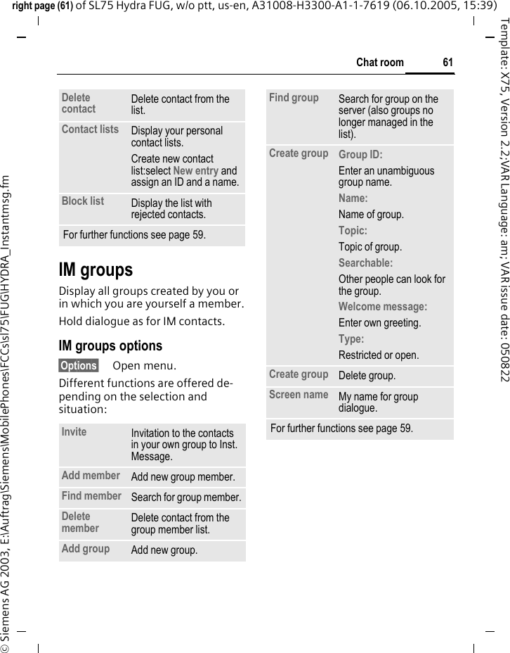 61Chat roomright page (61) of SL75 Hydra FUG, w/o ptt, us-en, A31008-H3300-A1-1-7619 (06.10.2005, 15:39)&copy; Siemens AG 2003, E:\Auftrag\Siemens\MobilePhones\FCCs\sl75\FUG\HYDRA_Instantmsg.fmTemplate: X75, Version 2.2;VAR Language: am; VAR issue date: 050822IM groupsDisplay all groups created by you or in which you are yourself a member.Hold dialogue as for IM contacts.IM groups options&sect;Options&sect; Open menu.Different functions are offered de-pending on the selection and situation:Delete contact Delete contact from the list.Contact lists Display your personal contact lists.Create new contact list:select New entry and assign an ID and a name.Block list Display the list with rejected contacts.For further functions see page 59.Invite Invitation to the contacts in your own group to Inst. Message.Add member Add new group member. Find member  Search for group member.Delete member Delete contact from the group member list.Add group Add new group.Find group Search for group on the server (also groups no longer managed in the list). Create group Group ID: Enter an unambiguous group name.Name: Name of group.Topic: Topic of group.Searchable: Other people can look for the group.Welcome message: Enter own greeting.Type: Restricted or open.Create group Delete group.Screen name My name for group dialogue.For further functions see page 59.