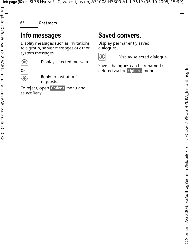 Chat room62&copy; Siemens AG 2003, E:\Auftrag\Siemens\MobilePhones\FCCs\sl75\FUG\HYDRA_Instantmsg.fmleft page (62) of SL75 Hydra FUG, w/o ptt, us-en, A31008-H3300-A1-1-7619 (06.10.2005, 15:39)Template: X75, Version 2.2;VAR Language: am; VAR issue date: 050822Info messagesDisplay messages such as invitations to a group, server messages or other system messages.&ouml;Display selected message.Or &ouml;Reply to invitation/ requests.To reject, open &sect;Options&sect; menu and select Deny.Saved convers.Display permanently saved dialogues.&ouml;Display selected dialogue.Saved dialogues can be renamed or deleted via the &sect;Options&sect; menu.