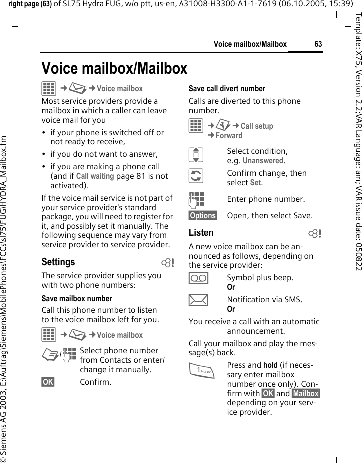 63Voice mailbox/Mailboxright page (63) of SL75 Hydra FUG, w/o ptt, us-en, A31008-H3300-A1-1-7619 (06.10.2005, 15:39)&copy; Siemens AG 2003, E:\Auftrag\Siemens\MobilePhones\FCCs\sl75\FUG\HYDRA_Mailbox.fmTemplate: X75, Version 2.2;VAR Language: am; VAR issue date: 050822Voice mailbox/MailboxC&cent;M&cent;Voice mailboxMost service providers provide a mailbox in which a caller can leave voice mail for you&bull; if your phone is switched off or not ready to receive,&bull; if you do not want to answer,&bull; if you are making a phone call (and if Call waiting page 81 is not activated).If the voice mail service is not part of your service provider's standard package, you will need to register for it, and possibly set it manually. The following sequence may vary from service provider to service provider.Settings bThe service provider supplies you with two phone numbers:Save mailbox numberCall this phone number to listen to the voice mailbox left for you. C&cent;M&cent;Voice mailboxL/JSelect phone number from Contacts or enter/ change it manually. &sect;OK&sect; Confirm.Save call divert numberCalls are diverted to this phone number. C&cent;T&cent;Call setup&cent;ForwardISelect condition, e.g. Unanswered.&ntilde;Confirm change, then select Set.JEnter phone number.&sect;Options&sect; Open, then select Save.Listen bA new voice mailbox can be an-nounced as follows, depending on the service provider:lSymbol plus beep.Or mNotification via SMS.Or You receive a call with an automatic announcement.Call your mailbox and play the mes-sage(s) back.1Press and hold (if neces-sary enter mailbox number once only). Con-firm with &sect;OK&sect; and &sect;Mailbox&sect; depending on your serv-ice provider.