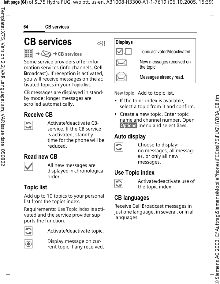 CB services64&copy; Siemens AG 2003, E:\Auftrag\Siemens\MobilePhones\FCCs\sl75\FUG\HYDRA_CB.fmleft page (64) of SL75 Hydra FUG, w/o ptt, us-en, A31008-H3300-A1-1-7619 (06.10.2005, 15:39)Template: X75, Version 2.2;VAR Language: am; VAR issue date: 050822CB services bC&cent;M&cent;CB servicesSome service providers offer infor-mation services (info channels, Cell Broadcast). If reception is activated, you will receive messages on the ac-tivated topics in your Topic list. CB messages are displayed in stand-by mode; longer messages are scrolled automatically.Receive CB&ntilde;Activate/deactivate CB-service. If the CB service is activated, standby time for the phone will be reduced.Read new CB&igrave;All new messages are displayed in chronological order.Topic listAdd up to 10 topics to your personal list from the topics index. Requirements: Use Topic index is acti-vated and the service provider sup-ports the function.&ntilde;Activate/deactivate topic.&ouml;Display message on cur-rent topic if any received.New topic Add to topic list.&bull; If the topic index is available, select a topic from it and confirm.&bull; Create a new topic. Enter topic name and channel number. Open &sect;Options&sect; menu and select Save.Auto display&ntilde;Choose to display:no messages, all messag-es, or only all new messages.Use Topic index&ntilde;Activate/deactivate use of the topic index.CB languagesReceive Cell Broadcast messages in just one language, in several, or in all languages.Displays&Ouml;,&Otilde;Topic activated/deactivated.mNew messages received on the topic.nMessages already read.