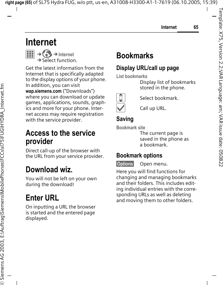 65Internetright page (65) of SL75 Hydra FUG, w/o ptt, us-en, A31008-H3300-A1-1-7619 (06.10.2005, 15:39)&copy; Siemens AG 2003, E:\Auftrag\Siemens\MobilePhones\FCCs\sl75\FUG\HYDRA_Internet.fmTemplate: X75, Version 2.2;VAR Language: am; VAR issue date: 050822Internet C&cent;O&cent;Internet&cent;Select function. Get the latest information from the Internet that is specifically adapted to the display options of your phone. In addition, you can visit wap.siemens.com ("Downloads") where you can download or update games, applications, sounds, graph-ics and more for your phone. Inter-net access may require registration with the service provider.Access to the service providerDirect call-up of the browser with the URL from your service provider.Download wiz.You will not be left on your own during the download!Enter URLOn inputting a URL the browser is started and the entered page displayed.BookmarksDisplay URL/call up pageList bookmarksDisplay list of bookmarks stored in the phone.ISelect bookmark.&igrave;Call up URL.SavingBookmark siteThe current page is saved in the phone as a bookmark.Bookmark options&sect;Options&sect; Open menu.Here you will find functions for changing and managing bookmarks and their folders. This includes edit-ing individual entries with the corre-sponding URLs as well as deleting and moving them to other folders.