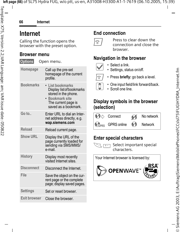 Internet66&copy; Siemens AG 2003, E:\Auftrag\Siemens\MobilePhones\FCCs\sl75\FUG\HYDRA_Internet.fmleft page (66) of SL75 Hydra FUG, w/o ptt, us-en, A31008-H3300-A1-1-7619 (06.10.2005, 15:39)Template: X75, Version 2.2;VAR Language: am; VAR issue date: 050822Internet Calling the function opens the browser with the preset option. Browser menu&sect;Options&sect; Open menu.End connectionBPress to clear down the connection and close the browser.Navigation in the browserDisplay symbols in the browser (selection)Enter special characters*, 0Select important special characters. Homepage Call up the pre-set homepage of the current profile.Bookmarks &bull;List bookmarks Display list of bookmarks stored in the phone. &bull;Bookmark site The current page is saved as a bookmark.Go to&ouml;Enter URL to dial an Inter-net address directly, e.g. wap.siemens.com Reload Reload current page.Show URL Display the URL of the page currently loaded for sending via SMS/MMS/ e-mail.History Display most recently visited Internet sites.Disconnect Disconnect the Internet.File Save the object on the cur-rent page or the complete page; display saved pages.Settings Set or reset browser.Exit browser Close the browser.&igrave; &bull; Select a link.&bull; Settings, status on/off.B &bull; Press briefly: go back a level.I &bull; One input field/link forward/back.&bull; Scroll one line.&sup2; Connect &acute; No network&sup3; GPRS online &plusmn; NetworkYour Internet browser is licensed by: 