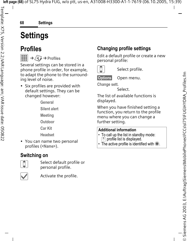 Settings68&copy; Siemens AG 2003, E:\Auftrag\Siemens\MobilePhones\FCCs\sl75\FUG\HYDRA_Profiles.fmleft page (68) of SL75 Hydra FUG, w/o ptt, us-en, A31008-H3300-A1-1-7619 (06.10.2005, 15:39)Template: X75, Version 2.2;VAR Language: am; VAR issue date: 050822SettingsProfilesC&cent;T&cent;ProfilesSeveral settings can be stored in a phone profile in order, for example, to adapt the phone to the surround-ing level of noise.&bull; Six profiles are provided with default settings. They can be changed however: General Silent alert Meeting Outdoor Car Kit Headset &bull; You can name two personal profiles (<Name>).Switching onISelect default profile or personal profile.&igrave;Activate the profile.Changing profile settingsEdit a default profile or create a new personal profile:ISelect profile.&sect;Options&sect; Open menu.Change sett.Select.The list of available functions is displayed.When you have finished setting a function, you return to the profile menu where you can change a further setting.Additional information&bull; To call up the list in standby mode:G profile list is displayed.&bull; The active profile is identified with &middot;.