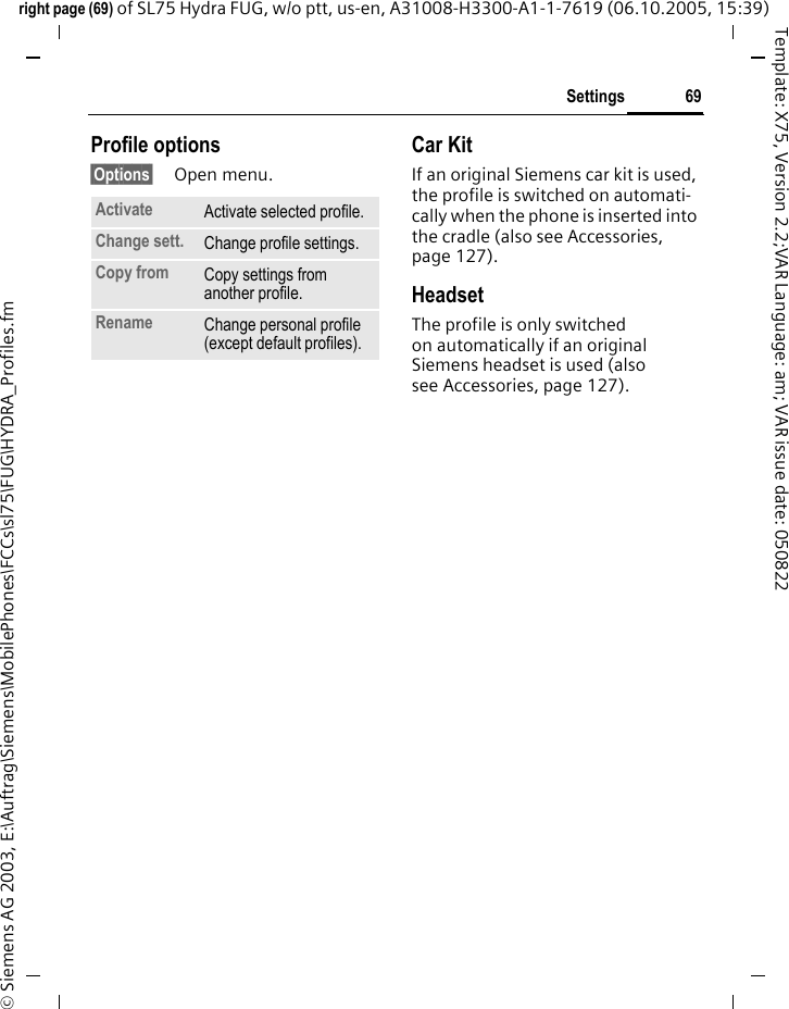 69Settingsright page (69) of SL75 Hydra FUG, w/o ptt, us-en, A31008-H3300-A1-1-7619 (06.10.2005, 15:39)&copy; Siemens AG 2003, E:\Auftrag\Siemens\MobilePhones\FCCs\sl75\FUG\HYDRA_Profiles.fmTemplate: X75, Version 2.2;VAR Language: am; VAR issue date: 050822Profile options&sect;Options&sect; Open menu.Car Kit If an original Siemens car kit is used, the profile is switched on automati-cally when the phone is inserted into the cradle (also see Accessories, page 127). HeadsetThe profile is only switched on automatically if an original Siemens headset is used (also see Accessories, page 127).Activate Activate selected profile.Change sett. Change profile settings.Copy from Copy settings from another profile.Rename Change personal profile (except default profiles).