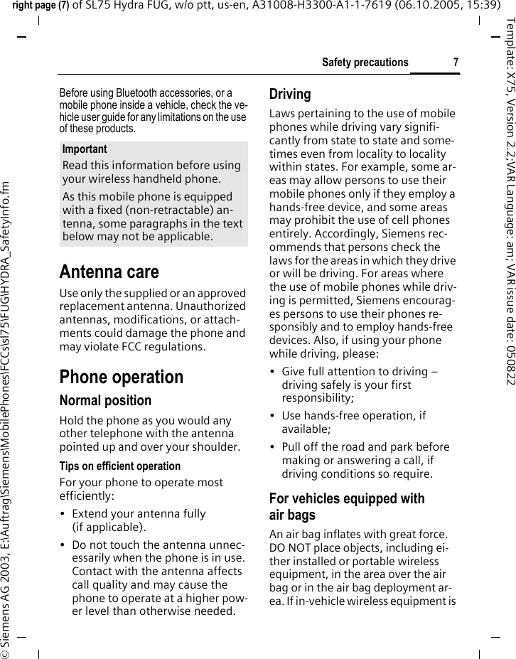 7Safety precautionsright page (7) of SL75 Hydra FUG, w/o ptt, us-en, A31008-H3300-A1-1-7619 (06.10.2005, 15:39)&copy; Siemens AG 2003, E:\Auftrag\Siemens\MobilePhones\FCCs\sl75\FUG\HYDRA_SafetyInfo.fmTemplate: X75, Version 2.2;VAR Language: am; VAR issue date: 050822Before using Bluetooth accessories, or a mobile phone inside a vehicle, check the ve-hicle user guide for any limitations on the use of these products. Antenna careUse only the supplied or an approved replacement antenna. Unauthorized antennas, modifications, or attach-ments could damage the phone and may violate FCC regulations.Phone operationNormal positionHold the phone as you would any other telephone with the antenna pointed up and over your shoulder.Tips on efficient operationFor your phone to operate most efficiently:&bull; Extend your antenna fully (if applicable).&bull; Do not touch the antenna unnec-essarily when the phone is in use. Contact with the antenna affects call quality and may cause the phone to operate at a higher pow-er level than otherwise needed.DrivingLaws pertaining to the use of mobile phones while driving vary signifi-cantly from state to state and some-times even from locality to locality within states. For example, some ar-eas may allow persons to use their mobile phones only if they employ a hands-free device, and some areas may prohibit the use of cell phones entirely. Accordingly, Siemens rec-ommends that persons check the laws for the areas in which they drive or will be driving. For areas where the use of mobile phones while driv-ing is permitted, Siemens encourag-es persons to use their phones re-sponsibly and to employ hands-free devices. Also, if using your phone while driving, please:&bull; Give full attention to driving &ndash; driving safely is your first responsibility;&bull; Use hands-free operation, if available;&bull; Pull off the road and park before making or answering a call, if driving conditions so require.For vehicles equipped with air bagsAn air bag inflates with great force. DO NOT place objects, including ei-ther installed or portable wireless equipment, in the area over the air bag or in the air bag deployment ar-ea. If in-vehicle wireless equipment is ImportantRead this information before using your wireless handheld phone.As this mobile phone is equipped with a fixed (non-retractable) an-tenna, some paragraphs in the text below may not be applicable. 