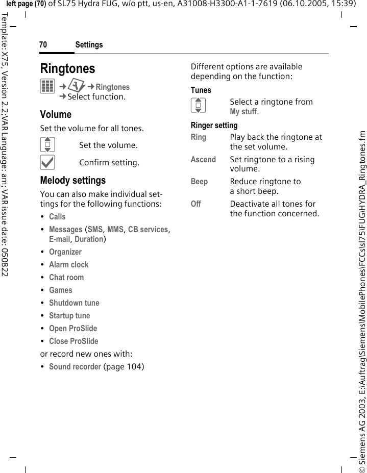 Settings70&copy; Siemens AG 2003, E:\Auftrag\Siemens\MobilePhones\FCCs\sl75\FUG\HYDRA_Ringtones.fmleft page (70) of SL75 Hydra FUG, w/o ptt, us-en, A31008-H3300-A1-1-7619 (06.10.2005, 15:39)Template: X75, Version 2.2;VAR Language: am; VAR issue date: 050822Settings RingtonesC&cent;T&cent;Ringtones&cent;Select function. VolumeSet the volume for all tones.ISet the volume.&igrave;Confirm setting.Melody settingsYou can also make individual set-tings for the following functions:&bull;Calls &bull;Messages (SMS, MMS, CB services, E-mail, Duration) &bull;Organizer &bull;Alarm clock &bull;Chat room &bull;Games &bull;Shutdown tune &bull;Startup tune &bull;Open ProSlide &bull;Close ProSlide or record new ones with:&bull;Sound recorder (page 104)Different options are available depending on the function:TunesISelect a ringtone from My stuff.Ringer settingRing Play back the ringtone at the set volume.Ascend Set ringtone to a rising volume.Beep Reduce ringtone to ashort beep.Off Deactivate all tones for the function concerned.
