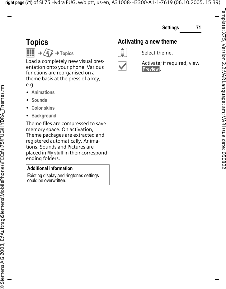 71Settingsright page (71) of SL75 Hydra FUG, w/o ptt, us-en, A31008-H3300-A1-1-7619 (06.10.2005, 15:39)&copy; Siemens AG 2003, E:\Auftrag\Siemens\MobilePhones\FCCs\sl75\FUG\HYDRA_Themes.fmTemplate: X75, Version 2.2;VAR Language: am; VAR issue date: 050822Settings TopicsC&cent;T&cent;TopicsLoad a completely new visual pres-entation onto your phone. Various functions are reorganised on a theme basis at the press of a key, e.g. &bull;Animations &bull;Sounds &bull;Color skins &bull;Background Theme files are compressed to save memory space. On activation, Theme packages are extracted and registered automatically. Anima-tions, Sounds and Pictures are placed in My stuff in their correspond-ending folders.Activating a new themeISelect theme.&igrave;Activate; if required, view &sect;Preview&sect;.Additional informationExisting display and ringtones settings could be overwritten.
