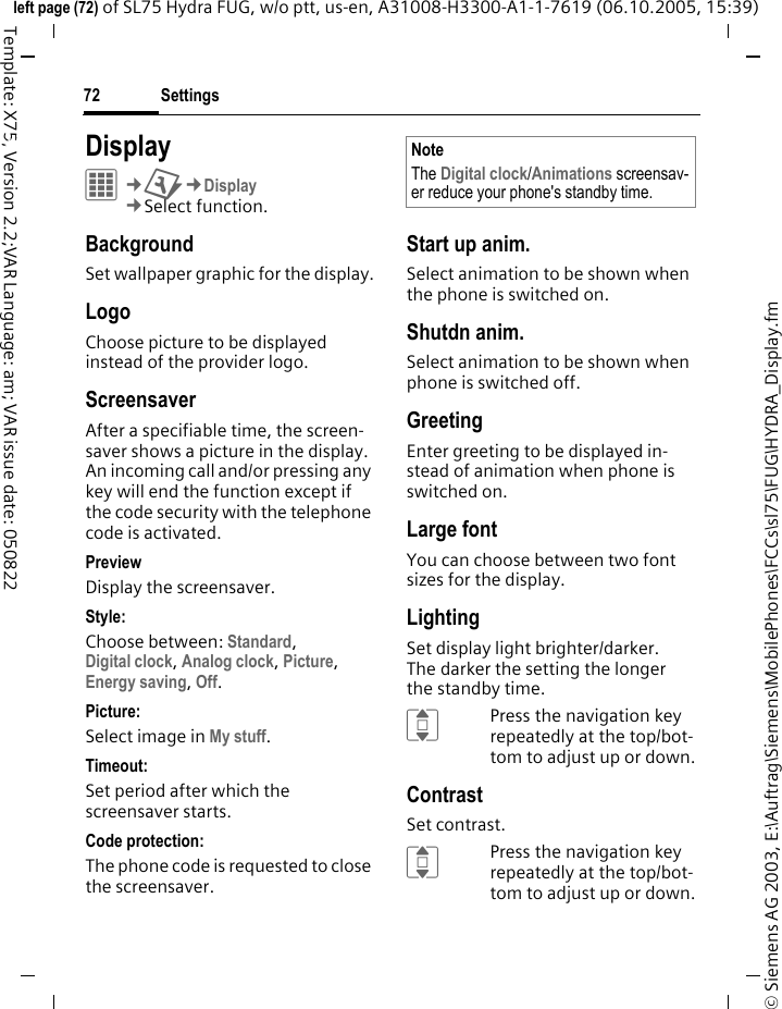 Settings72&copy; Siemens AG 2003, E:\Auftrag\Siemens\MobilePhones\FCCs\sl75\FUG\HYDRA_Display.fmleft page (72) of SL75 Hydra FUG, w/o ptt, us-en, A31008-H3300-A1-1-7619 (06.10.2005, 15:39)Template: X75, Version 2.2;VAR Language: am; VAR issue date: 050822Settings DisplayC&cent;T&cent;Display&cent;Select function. BackgroundSet wallpaper graphic for the display.LogoChoose picture to be displayed instead of the provider logo.ScreensaverAfter a specifiable time, the screen-saver shows a picture in the display. An incoming call and/or pressing any key will end the function except if the code security with the telephone code is activated. PreviewDisplay the screensaver.Style:Choose between: Standard, Digital clock, Analog clock, Picture, Energy saving, Off. Picture:Select image in My stuff.Timeout:Set period after which the screensaver starts.Code protection:The phone code is requested to close the screensaver.Start up anim.Select animation to be shown when the phone is switched on.Shutdn anim.Select animation to be shown when phone is switched off.GreetingEnter greeting to be displayed in-stead of animation when phone is switched on.Large fontYou can choose between two font sizes for the display.LightingSet display light brighter/darker. The darker the setting the longer the standby time.IPress the navigation key repeatedly at the top/bot-tom to adjust up or down.ContrastSet contrast.IPress the navigation key repeatedly at the top/bot-tom to adjust up or down.NoteThe Digital clock/Animations screensav-er reduce your phone's standby time.