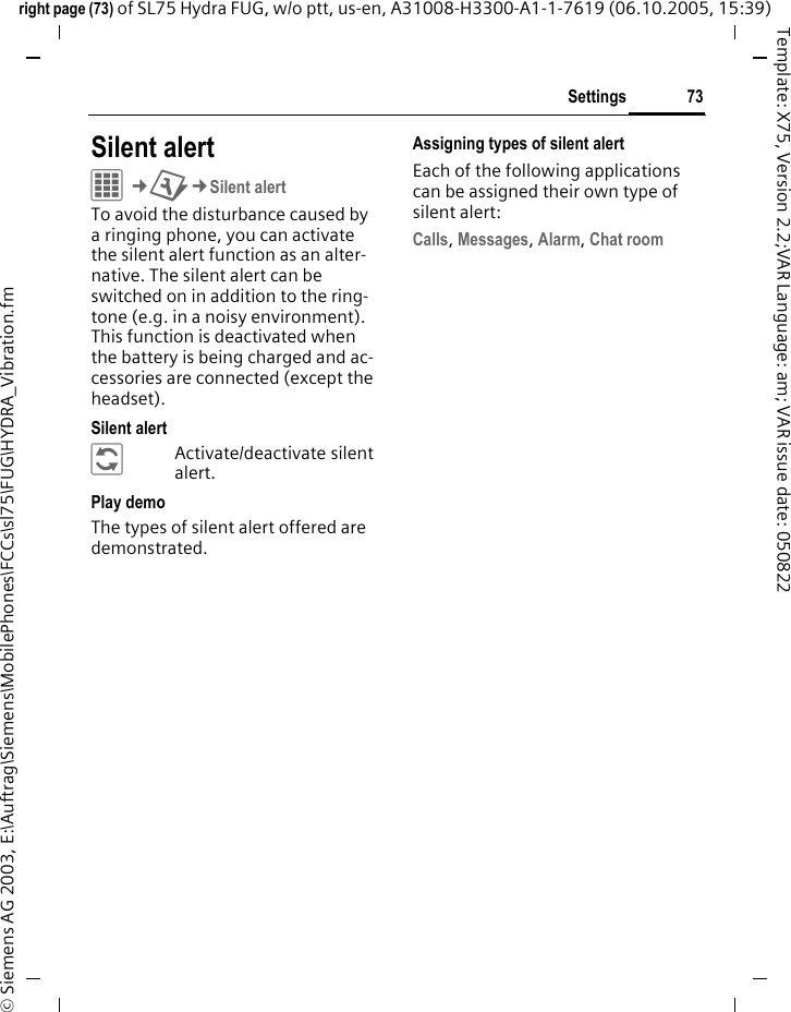 73Settingsright page (73) of SL75 Hydra FUG, w/o ptt, us-en, A31008-H3300-A1-1-7619 (06.10.2005, 15:39)&copy; Siemens AG 2003, E:\Auftrag\Siemens\MobilePhones\FCCs\sl75\FUG\HYDRA_Vibration.fmTemplate: X75, Version 2.2;VAR Language: am; VAR issue date: 050822Settings Silent alert C&cent;T&cent;Silent alertTo avoid the disturbance caused by a ringing phone, you can activate the silent alert function as an alter-native. The silent alert can be switched on in addition to the ring-tone (e.g. in a noisy environment). This function is deactivated when the battery is being charged and ac-cessories are connected (except the headset).Silent alert&ntilde;Activate/deactivate silent alert.Play demoThe types of silent alert offered are demonstrated.Assigning types of silent alertEach of the following applications can be assigned their own type of silent alert:Calls, Messages, Alarm, Chat room 