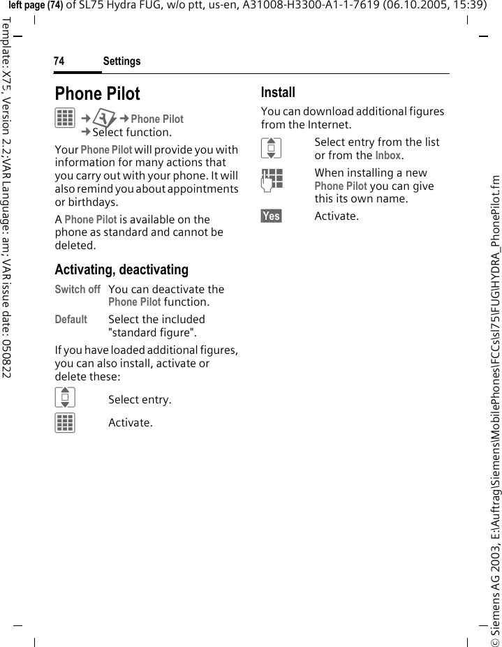 Settings74&copy; Siemens AG 2003, E:\Auftrag\Siemens\MobilePhones\FCCs\sl75\FUG\HYDRA_PhonePilot.fmleft page (74) of SL75 Hydra FUG, w/o ptt, us-en, A31008-H3300-A1-1-7619 (06.10.2005, 15:39)Template: X75, Version 2.2;VAR Language: am; VAR issue date: 050822Settings Phone PilotC&cent;T&cent;Phone Pilot&cent;Select function. Your Phone Pilot will provide you with information for many actions that you carry out with your phone. It will also remind you about appointments or birthdays.A Phone Pilot is available on the phone as standard and cannot be deleted.Activating, deactivatingSwitch off You can deactivate the Phone Pilot function.Default Select the included "standard figure".If you have loaded additional figures, you can also install, activate or delete these:ISelect entry.CActivate.InstallYou can download additional figures from the Internet.ISelect entry from the list or from the Inbox.JWhen installing a new Phone Pilot you can give this its own name.&sect;Yes&sect; Activate.