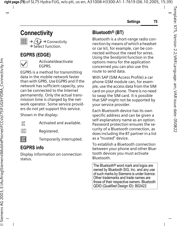 75Settingsright page (75) of SL75 Hydra FUG, w/o ptt, us-en, A31008-H3300-A1-1-7619 (06.10.2005, 15:39)&copy; Siemens AG 2003, E:\Auftrag\Siemens\MobilePhones\FCCs\sl75\FUG\HYDRA_Connectivity.fmTemplate: X75, Version 2.2;VAR Language: am; VAR issue date: 050822Settings ConnectivityC&cent;T&cent;Connectivity&cent;Select function. EGPRS (EDGE)&igrave;Activate/deactivate EGPRS.EGPRS is a method for transmitting data in the mobile network faster than with GPRS. Use EGPRS and if the network has sufficient capacity, you can be connected to the Internet permanently. Only the actual trans-mission time is charged by the net-work operator. Some service provid-ers do not yet support this service. Shown in the display:&pound; Activated and available.&cent; Registered.&curren; Temporarily interrupted.EGPRS infoDisplay information on connection status.Bluetooth&reg; (BT)Bluetooth is a short-range radio con-nection by means of which a headset or car kit, for example, can be con-nected without the need for wires. Using the Send/print function in the options menu for the application concerned you can also use this route to send data. With SAP (SIM Access Profile) a car phone GSM module can, for exam-ple, use the access data from the SIM card on your phone. There is no need to swap the SIM card. It is possible that SAP might not be supported by your service provider.Each Bluetooth device has its own specific address and can be given a self-explanatory name as an option. Password protection ensures the se-curity of a Bluetooth connection, as does including the BT partner in a list as a "trusted" device.To establish a Bluetooth connection between your phone and other Blue-tooth devices you must activate Bluetooth.The Bluetooth&reg; word mark and logos are owned by Bluetooth SIG, Inc. and any use of such marks by Siemens is under licence. Other trademarks and trade names are those of their respective owners. Bluetooth QDID (Qualified Design ID): B02422