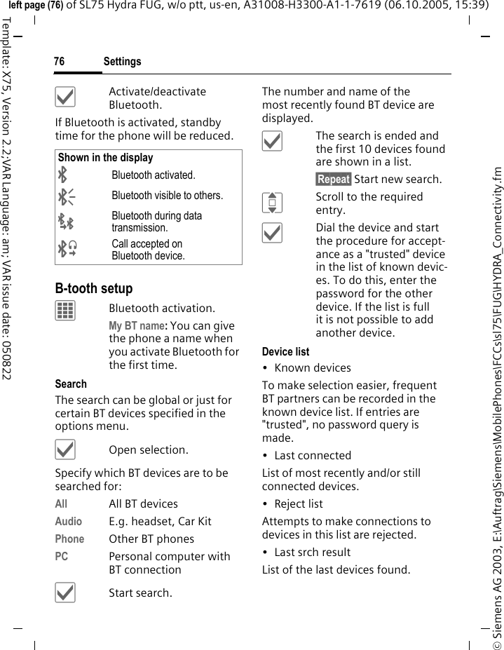 Settings76&copy; Siemens AG 2003, E:\Auftrag\Siemens\MobilePhones\FCCs\sl75\FUG\HYDRA_Connectivity.fmleft page (76) of SL75 Hydra FUG, w/o ptt, us-en, A31008-H3300-A1-1-7619 (06.10.2005, 15:39)Template: X75, Version 2.2;VAR Language: am; VAR issue date: 050822&igrave;Activate/deactivate Bluetooth.If Bluetooth is activated, standby time for the phone will be reduced.B-tooth setupCBluetooth activation.My BT name: You can give the phone a name when you activate Bluetooth for the first time.Search The search can be global or just for certain BT devices specified in the options menu.&igrave;Open selection.Specify which BT devices are to be searched for:All All BT devicesAudio E.g. headset, Car KitPhone Other BT phonesPC Personal computer with BT connection&igrave;Start search.The number and name of the most recently found BT device are displayed. &igrave;The search is ended and the first 10 devices found are shown in a list.&sect;Repeat&sect; Start new search.IScroll to the required entry.&igrave;Dial the device and start the procedure for accept-ance as a "trusted" device in the list of known devic-es. To do this, enter the password for the other device. If the list is full it is not possible to add another device.Device list&bull;Known devicesTo make selection easier, frequent BT partners can be recorded in the known device list. If entries are "trusted", no password query is made. &bull; Last connectedList of most recently and/or still connected devices. &bull;Reject listAttempts to make connections to devices in this list are rejected.&bull; Last srch resultList of the last devices found.Shown in the display&uml;Bluetooth activated.&copy;Bluetooth visible to others.&laquo;Bluetooth during data transmission.&ordf;Call accepted on Bluetooth device.