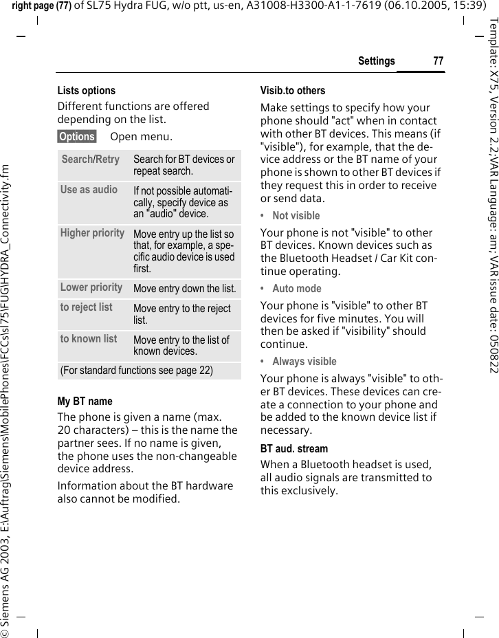 77Settingsright page (77) of SL75 Hydra FUG, w/o ptt, us-en, A31008-H3300-A1-1-7619 (06.10.2005, 15:39)&copy; Siemens AG 2003, E:\Auftrag\Siemens\MobilePhones\FCCs\sl75\FUG\HYDRA_Connectivity.fmTemplate: X75, Version 2.2;VAR Language: am; VAR issue date: 050822Lists optionsDifferent functions are offered depending on the list.&sect;Options&sect; Open menu.My BT nameThe phone is given a name (max. 20 characters) &ndash; this is the name the partner sees. If no name is given, the phone uses the non-changeable device address.Information about the BT hardware also cannot be modified.Visib.to othersMake settings to specify how your phone should "act" when in contact with other BT devices. This means (if "visible"), for example, that the de-vice address or the BT name of your phone is shown to other BT devices if they request this in order to receive or send data.&bull; Not visibleYour phone is not "visible" to other BT devices. Known devices such as the Bluetooth Headset / Car Kit con-tinue operating.&bull; Auto modeYour phone is "visible" to other BT devices for five minutes. You will then be asked if "visibility" should continue.&bull; Always visibleYour phone is always "visible" to oth-er BT devices. These devices can cre-ate a connection to your phone and be added to the known device list if necessary. BT aud. streamWhen a Bluetooth headset is used, all audio signals are transmitted to this exclusively.Search/Retry Search for BT devices or repeat search.Use as audio If not possible automati-cally, specify device as an "audio" device.Higher priority Move entry up the list so that, for example, a spe-cific audio device is used first.Lower priority Move entry down the list.to reject list Move entry to the reject list.to known list Move entry to the list of known devices. (For standard functions see page 22)