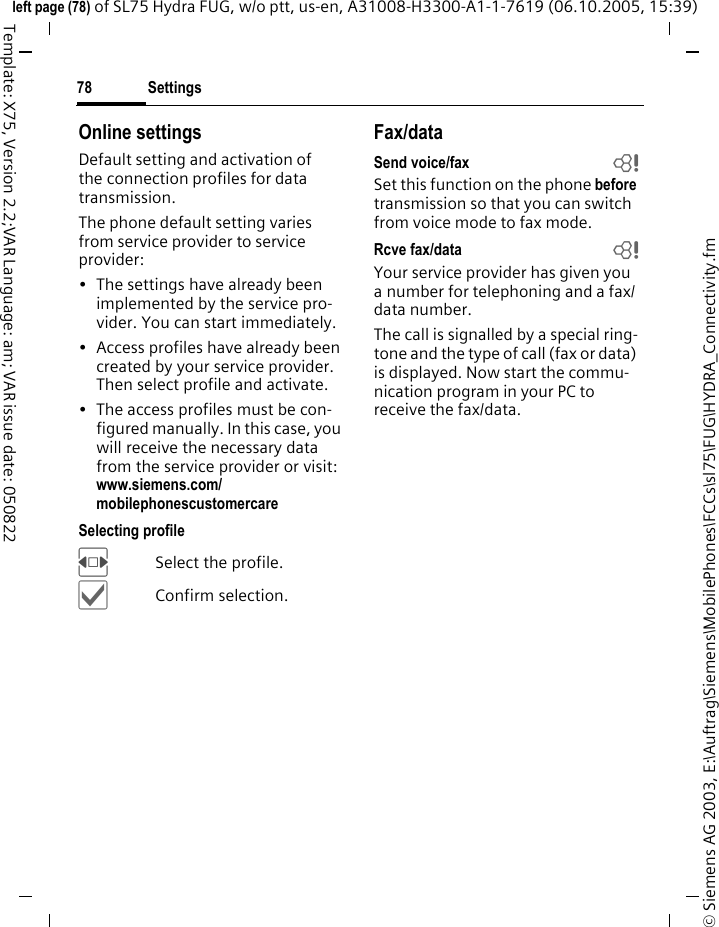 Settings78&copy; Siemens AG 2003, E:\Auftrag\Siemens\MobilePhones\FCCs\sl75\FUG\HYDRA_Connectivity.fmleft page (78) of SL75 Hydra FUG, w/o ptt, us-en, A31008-H3300-A1-1-7619 (06.10.2005, 15:39)Template: X75, Version 2.2;VAR Language: am; VAR issue date: 050822Online settingsDefault setting and activation of the connection profiles for data transmission. The phone default setting varies from service provider to service provider:&bull; The settings have already been implemented by the service pro-vider. You can start immediately.&bull; Access profiles have already been created by your service provider. Then select profile and activate.&bull; The access profiles must be con-figured manually. In this case, you will receive the necessary data from the service provider or visit: www.siemens.com/mobilephonescustomercareSelecting profileFSelect the profile.&igrave;Confirm selection.Fax/dataSend voice/fax bSet this function on the phone before transmission so that you can switch from voice mode to fax mode.Rcve fax/data bYour service provider has given you a number for telephoning and a fax/ data number.The call is signalled by a special ring-tone and the type of call (fax or data) is displayed. Now start the commu-nication program in your PC to receive the fax/data.