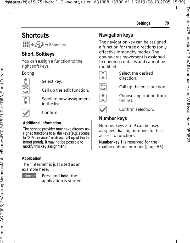79Settingsright page (79) of SL75 Hydra FUG, w/o ptt, us-en, A31008-H3300-A1-1-7619 (06.10.2005, 15:39)&copy; Siemens AG 2003, E:\Auftrag\Siemens\MobilePhones\FCCs\sl75\FUG\HYDRA_ShortCuts.fmTemplate: X75, Version 2.2;VAR Language: am; VAR issue date: 050822Settings ShortcutsC&cent;T&cent;ShortcutsShort. SoftkeysYou can assign a function to the right soft keys. EditingISelect key.&ntilde;Call up the edit function.IScroll to new assignment in the list.&igrave;Confirm.ApplicationThe "Internet" is just used as an example here.&sect;Internet&sect; Press and hold; the application is started.Navigation keysThe navigation key can be assigned a function for three directions (only effective in standby mode). The downwards movement is assigned to opening contacts and cannot be modified. ISelect the desired direction.&ntilde;Call up the edit function.IChoose application from the list.&igrave;Confirm selection.Number keysNumber keys 2 to 9 can be used as speed dialling numbers for fast access to functions. Number key 1 is reserved for the mailbox phone number (page 63).Additional informationThe service provider may have already as-signed functions to all the keys (e.g. access to "SIM services" or direct call-up of the In-ternet portal). It may not be possible to modify this key assignment.