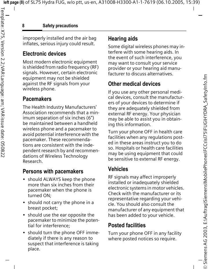 Safety precautions8&copy; Siemens AG 2003, E:\Auftrag\Siemens\MobilePhones\FCCs\sl75\FUG\HYDRA_SafetyInfo.fmleft page (8) of SL75 Hydra FUG, w/o ptt, us-en, A31008-H3300-A1-1-7619 (06.10.2005, 15:39)Template: X75, Version 2.2;VAR Language: am; VAR issue date: 050822improperly installed and the air bag inflates, serious injury could result.Electronic devicesMost modern electronic equipment is shielded from radio frequency (RF) signals. However, certain electronic equipment may not be shielded against the RF signals from your wireless phone.PacemakersThe Health Industry Manufacturers' Association recommends that a min-imum separation of six inches (6") be maintained between a handheld wireless phone and a pacemaker to avoid potential interference with the pacemaker. These recommenda-tions are consistent with the inde-pendent research by and recommen-dations of Wireless Technology Research.Persons with pacemakers&bull; should ALWAYS keep the phone more than six inches from their pacemaker when the phone is turned ON;&bull; should not carry the phone in a breast pocket;&bull; should use the ear opposite the pacemaker to minimize the poten-tial for interference;&bull; should turn the phone OFF imme-diately if there is any reason to suspect that interference is taking place.Hearing aids Some digital wireless phones may in-terfere with some hearing aids. In the event of such interference, you may want to consult your service provider or your hearing aid manu-facturer to discuss alternatives.Other medical devicesIf you use any other personal medi-cal devices, consult the manufactur-ers of your devices to determine if they are adequately shielded from external RF energy. Your physician may be able to assist you in obtain-ing this information.Turn your phone OFF in health care facilities when any regulations post-ed in these areas instruct you to do so. Hospitals or health care facilities may be using equipment that could be sensitive to external RF energy.VehiclesRF signals may affect improperly installed or inadequately shielded electronic systems in motor vehicles. Check with the manufacturer or its representative regarding your vehi-cle. You should also consult the manufacturer of any equipment that has been added to your vehicle.Posted facilitiesTurn your phone OFF in any facility where posted notices so require.