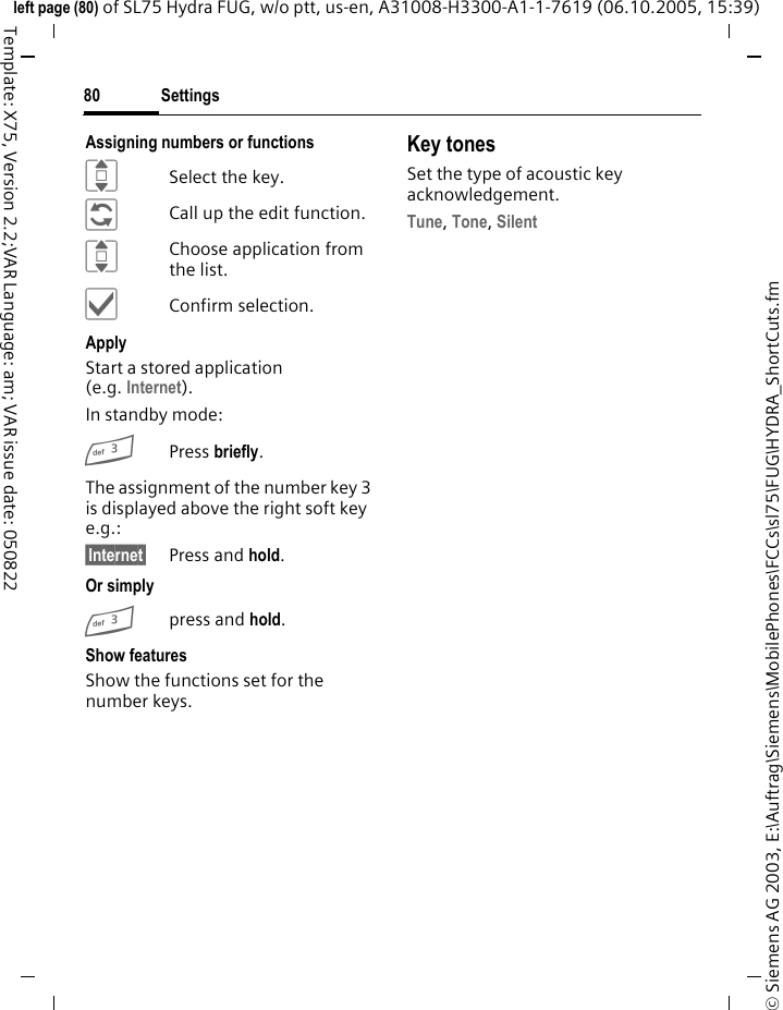 Settings80&copy; Siemens AG 2003, E:\Auftrag\Siemens\MobilePhones\FCCs\sl75\FUG\HYDRA_ShortCuts.fmleft page (80) of SL75 Hydra FUG, w/o ptt, us-en, A31008-H3300-A1-1-7619 (06.10.2005, 15:39)Template: X75, Version 2.2;VAR Language: am; VAR issue date: 050822Assigning numbers or functionsISelect the key.&ntilde;Call up the edit function.IChoose application from the list.&igrave;Confirm selection.ApplyStart a stored application (e.g. Internet).In standby mode:3Press briefly.The assignment of the number key 3 is displayed above the right soft key e.g.:&sect;Internet&sect; Press and hold.Or simply3press and hold.Show featuresShow the functions set for the number keys.Key tonesSet the type of acoustic key acknowledgement.Tune, Tone, Silent 