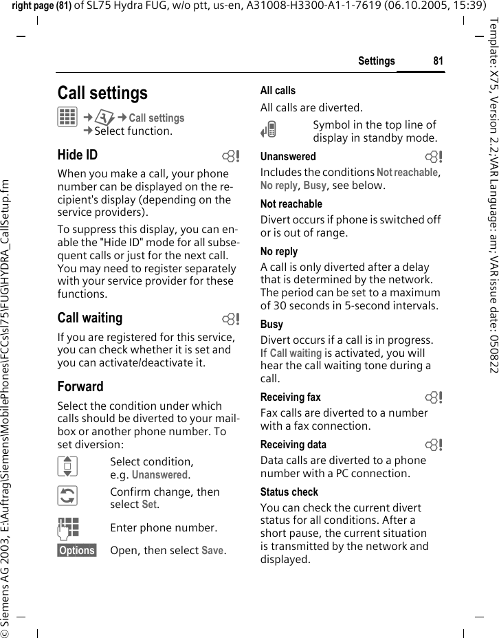 81Settingsright page (81) of SL75 Hydra FUG, w/o ptt, us-en, A31008-H3300-A1-1-7619 (06.10.2005, 15:39)&copy; Siemens AG 2003, E:\Auftrag\Siemens\MobilePhones\FCCs\sl75\FUG\HYDRA_CallSetup.fmTemplate: X75, Version 2.2;VAR Language: am; VAR issue date: 050822Settings Call settingsC&cent;T&cent;Call settings&cent;Select function. Hide ID bWhen you make a call, your phone number can be displayed on the re-cipient's display (depending on the service providers).To suppress this display, you can en-able the "Hide ID" mode for all subse-quent calls or just for the next call. You may need to register separately with your service provider for these functions.Call waiting bIf you are registered for this service, you can check whether it is set and you can activate/deactivate it.ForwardSelect the condition under which calls should be diverted to your mail-box or another phone number. To set diversion:ISelect condition, e.g. Unanswered.&ntilde;Confirm change, then select Set.JEnter phone number.&sect;Options&sect; Open, then select Save.All callsAll calls are diverted.&Ccedil;Symbol in the top line of display in standby mode.Unanswered  bIncludes the conditions Not reachable, No reply, Busy, see below.Not reachableDivert occurs if phone is switched off or is out of range.No replyA call is only diverted after a delay that is determined by the network. The period can be set to a maximum of 30 seconds in 5-second intervals.BusyDivert occurs if a call is in progress. If Call waiting is activated, you will hear the call waiting tone during a call.Receiving fax bFax calls are diverted to a number with a fax connection.Receiving data bData calls are diverted to a phone number with a PC connection.Status checkYou can check the current divert status for all conditions. After a short pause, the current situation is transmitted by the network and displayed.