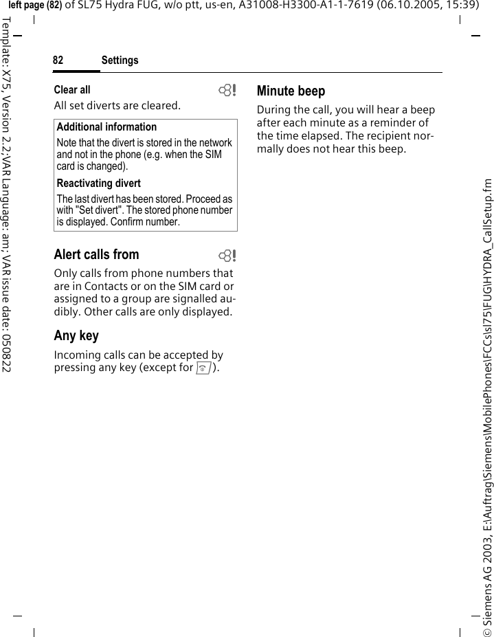 Settings82&copy; Siemens AG 2003, E:\Auftrag\Siemens\MobilePhones\FCCs\sl75\FUG\HYDRA_CallSetup.fmleft page (82) of SL75 Hydra FUG, w/o ptt, us-en, A31008-H3300-A1-1-7619 (06.10.2005, 15:39)Template: X75, Version 2.2;VAR Language: am; VAR issue date: 050822Clear all bAll set diverts are cleared. Alert calls from bOnly calls from phone numbers that are in Contacts or on the SIM card or assigned to a group are signalled au-dibly. Other calls are only displayed.Any keyIncoming calls can be accepted by pressing any key (except for B).Minute beepDuring the call, you will hear a beep after each minute as a reminder of the time elapsed. The recipient nor-mally does not hear this beep.Additional informationNote that the divert is stored in the network and not in the phone (e.g. when the SIM card is changed).Reactivating divertThe last divert has been stored. Proceed as with "Set divert". The stored phone number is displayed. Confirm number.