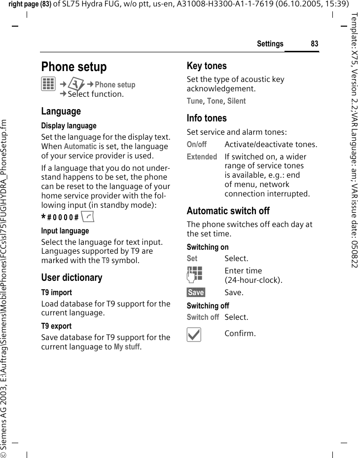 83Settingsright page (83) of SL75 Hydra FUG, w/o ptt, us-en, A31008-H3300-A1-1-7619 (06.10.2005, 15:39)&copy; Siemens AG 2003, E:\Auftrag\Siemens\MobilePhones\FCCs\sl75\FUG\HYDRA_PhoneSetup.fmTemplate: X75, Version 2.2;VAR Language: am; VAR issue date: 050822Settings Phone setupC&cent;T&cent;Phone setup&cent;Select function.LanguageDisplay languageSet the language for the display text. When Automatic is set, the language of your service provider is used. If a language that you do not under-stand happens to be set, the phone can be reset to the language of your home service provider with the fol-lowing input (in standby mode):* # 0 0 0 0 # A Input languageSelect the language for text input. Languages supported by T9 are marked with the T9 symbol.User dictionaryT9 importLoad database for T9 support for the current language.T9 exportSave database for T9 support for the current language to My stuff. Key tonesSet the type of acoustic key acknowledgement.Tune, Tone, Silent Info tonesSet service and alarm tones:On/off Activate/deactivate tones.Extended If switched on, a wider range of service tones is available, e.g.: end of menu, network connection interrupted.Automatic switch offThe phone switches off each day at the set time.Switching onSet Select.JEnter time (24-hour-clock).&sect;Save&sect; Save. Switching offSwitch off Select.&igrave;Confirm.