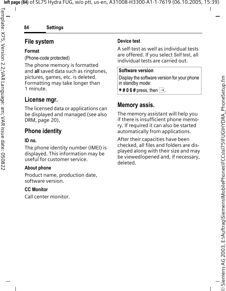 Settings84&copy; Siemens AG 2003, E:\Auftrag\Siemens\MobilePhones\FCCs\sl75\FUG\HYDRA_PhoneSetup.fmleft page (84) of SL75 Hydra FUG, w/o ptt, us-en, A31008-H3300-A1-1-7619 (06.10.2005, 15:39)Template: X75, Version 2.2;VAR Language: am; VAR issue date: 050822File systemFormat(Phone-code protected)The phone memory is formatted and all saved data such as ringtones, pictures, games, etc. is deleted. Formatting may take longer than 1minute.License mgr.The licensed data or applications can be displayed and managed (see also DRM, page 20). Phone identityID no.The phone identity number (IMEI) is displayed. This information may be useful for customer service.About phoneProduct name, production date, software version.CC MonitorCall center monitor.Device testA self-test as well as individual tests are offered. If you select Self test, all individual tests are carried out.Memory assis.The memory assistant will help you if there is insufficient phone memo-ry. If required it can also be started automatically from applications.After their capacities have been checked, all files and folders are dis-played along with their size and may be viewed/opened and, if necessary, deleted.Software versionDisplay the software version for your phone in standby mode:* # 0 6 # press, then E.