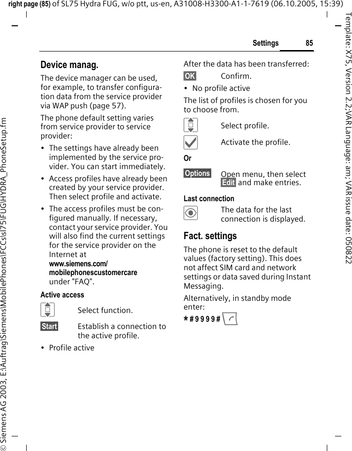 85Settingsright page (85) of SL75 Hydra FUG, w/o ptt, us-en, A31008-H3300-A1-1-7619 (06.10.2005, 15:39)&copy; Siemens AG 2003, E:\Auftrag\Siemens\MobilePhones\FCCs\sl75\FUG\HYDRA_PhoneSetup.fmTemplate: X75, Version 2.2;VAR Language: am; VAR issue date: 050822Device manag.The device manager can be used, for example, to transfer configura-tion data from the service provider via WAP push (page 57). The phone default setting varies from service provider to service provider:&bull; The settings have already been implemented by the service pro-vider. You can start immediately.&bull; Access profiles have already been created by your service provider. Then select profile and activate.&bull; The access profiles must be con-figured manually. If necessary, contact your service provider. You will also find the current settings for the service provider on the Internet at www.siemens.com/mobilephonescustomercare under "FAQ". Active accessISelect function.&sect;Start&sect; Establish a connection to the active profile. &bull; Profile activeAfter the data has been transferred:&sect;OK&sect; Confirm.&bull; No profile activeThe list of profiles is chosen for you to choose from.ISelect profile.&igrave;Activate the profile.Or &sect;Options&sect; Open menu, then select &sect;Edit&sect; and make entries.Last connection&ouml;The data for the last connection is displayed. Fact. settingsThe phone is reset to the default values (factory setting). This does not affect SIM card and network settings or data saved during Instant Messaging.Alternatively, in standby mode enter:* # 9 9 9 9 # A 
