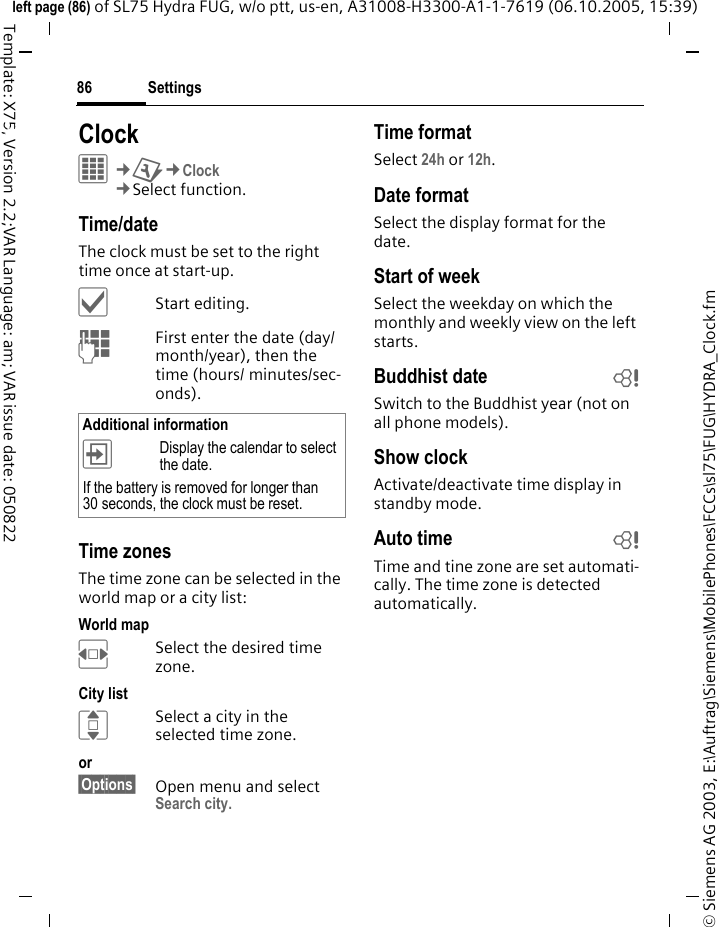 Settings86&copy; Siemens AG 2003, E:\Auftrag\Siemens\MobilePhones\FCCs\sl75\FUG\HYDRA_Clock.fmleft page (86) of SL75 Hydra FUG, w/o ptt, us-en, A31008-H3300-A1-1-7619 (06.10.2005, 15:39)Template: X75, Version 2.2;VAR Language: am; VAR issue date: 050822Settings ClockC&cent;T&cent;Clock&cent;Select function.Time/dateThe clock must be set to the right time once at start-up.&igrave;Start editing.JFirst enter the date (day/month/year), then the time (hours/ minutes/sec-onds).Time zonesThe time zone can be selected in the world map or a city list:World mapFSelect the desired time zone.City listISelect a city in the selected time zone.or &sect;Options&sect; Open menu and select Search city.Time formatSelect 24h or 12h.Date formatSelect the display format for the date.Start of weekSelect the weekday on which the monthly and weekly view on the left starts.Buddhist date bSwitch to the Buddhist year (not on all phone models). Show clockActivate/deactivate time display in standby mode.Auto time bTime and tine zone are set automati-cally. The time zone is detected automatically.Additional information&divide;Display the calendar to select the date.If the battery is removed for longer than 30 seconds, the clock must be reset. 