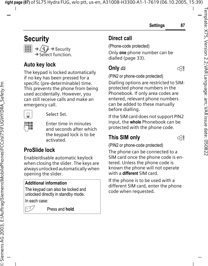 87Settingsright page (87) of SL75 Hydra FUG, w/o ptt, us-en, A31008-H3300-A1-1-7619 (06.10.2005, 15:39)&copy; Siemens AG 2003, E:\Auftrag\Siemens\MobilePhones\FCCs\sl75\FUG\HYDRA_Safety.fmTemplate: X75, Version 2.2;VAR Language: am; VAR issue date: 050822Settings SecurityC&cent;T&cent;Security&cent;Select function.Auto key lockThe keypad is locked automatically if no key has been pressed for a specific (pre-determinable) time. This prevents the phone from being used accidentally. However, you can still receive calls and make an emergency call.HSelect Set.JEnter time in minutes and seconds after which the keypad lock is to be activated.ProSlide lock Enable/disable automatic keylock when closing the slider. The keys are always unlocked automatically when opening the slider.Direct call(Phone-code protected)Only one phone number can be dialled (page 33). Only &iexcl;b(PIN2 or phone-code protected)Dialling options are restricted to SIM-protected phone numbers in the Phonebook. If only area codes are entered, relevant phone numbers can be added to these manually before dialling.If the SIM card does not support PIN2 input, the whole Phonebook can be protected with the phone code.This SIM only b(PIN2 or phone-code protected)The phone can be connected to a SIM card once the phone code is en-tered. Unless the phone code is known the phone will not operate with a different SIM card.If the phone is to be used with a different SIM card, enter the phone code when requested.Additional informationThe keypad can also be locked and unlocked directly in standby mode.In each case:#Press and hold.