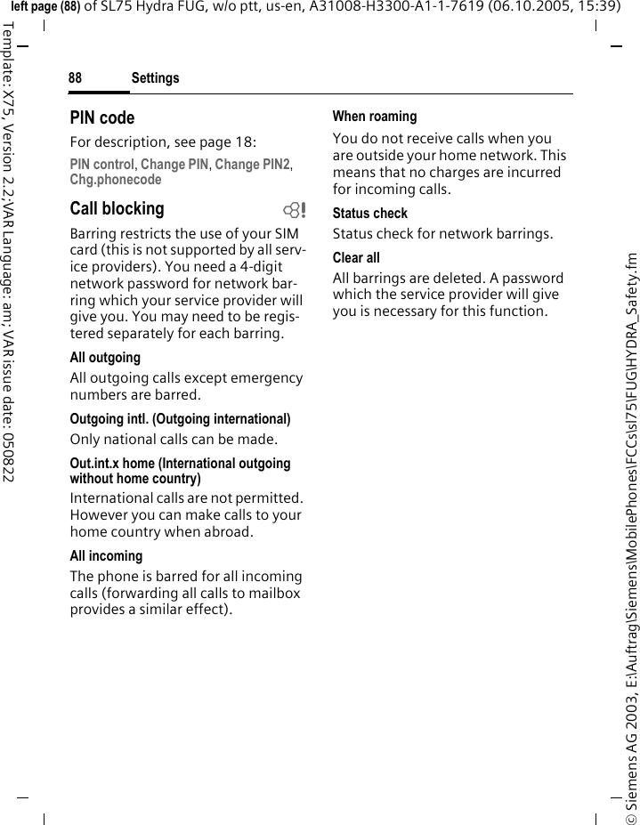 Settings88&copy; Siemens AG 2003, E:\Auftrag\Siemens\MobilePhones\FCCs\sl75\FUG\HYDRA_Safety.fmleft page (88) of SL75 Hydra FUG, w/o ptt, us-en, A31008-H3300-A1-1-7619 (06.10.2005, 15:39)Template: X75, Version 2.2;VAR Language: am; VAR issue date: 050822PIN codeFor description, see page 18:PIN control, Change PIN, Change PIN2, Chg.phonecode Call blocking bBarring restricts the use of your SIM card (this is not supported by all serv-ice providers). You need a 4-digit network password for network bar-ring which your service provider will give you. You may need to be regis-tered separately for each barring.All outgoingAll outgoing calls except emergency numbers are barred.Outgoing intl. (Outgoing international)Only national calls can be made.Out.int.x home (International outgoing without home country)International calls are not permitted. However you can make calls to your home country when abroad.All incomingThe phone is barred for all incoming calls (forwarding all calls to mailbox provides a similar effect).When roamingYou do not receive calls when you are outside your home network. This means that no charges are incurred for incoming calls.Status checkStatus check for network barrings.Clear allAll barrings are deleted. A password which the service provider will give you is necessary for this function.
