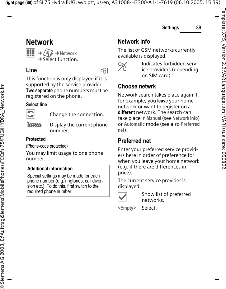 89Settingsright page (89) of SL75 Hydra FUG, w/o ptt, us-en, A31008-H3300-A1-1-7619 (06.10.2005, 15:39)&copy; Siemens AG 2003, E:\Auftrag\Siemens\MobilePhones\FCCs\sl75\FUG\HYDRA_Network.fmTemplate: X75, Version 2.2;VAR Language: am; VAR issue date: 050822Settings NetworkC&cent;T&cent;Network&cent;Select function. Line bThis function is only displayed if it is supported by the service provider. Two separate phone numbers must be registered on the phone.Select line&ntilde;Change the connection.&atilde;Display the current phone number.Protected(Phone-code protected)You may limit usage to one phone number.Network infoThe list of GSM networks currently available is displayed.&AElig;Indicates forbidden serv-ice providers (depending on SIM card).Choose netwrkNetwork search takes place again if, for example, you leave your home network or want to register on a different network. The search can take place in Manual (see Network info) or Automatic mode (see also Preferred net).Preferred net Enter your preferred service provid-ers here in order of preference for when you leave your home network (e.g. if there are differences in price).The current service provider is displayed.&igrave;Show list of preferred networks.<Empty> Select.Additional informationSpecial settings may be made for each phone number (e.g. ringtones, call diver-sion etc.). To do this, first switch to the required phone number.
