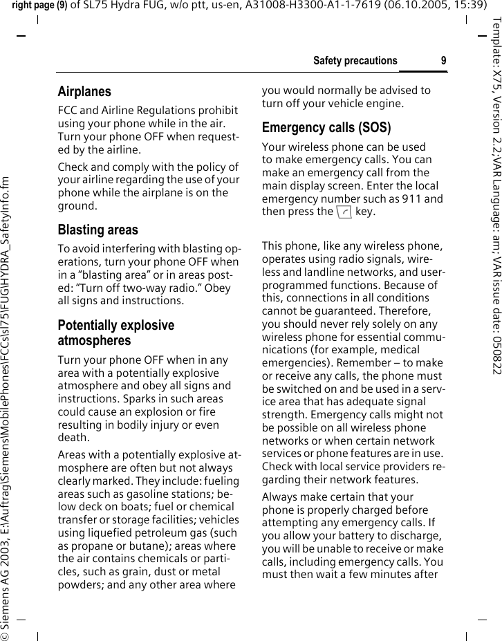9Safety precautionsright page (9) of SL75 Hydra FUG, w/o ptt, us-en, A31008-H3300-A1-1-7619 (06.10.2005, 15:39)&copy; Siemens AG 2003, E:\Auftrag\Siemens\MobilePhones\FCCs\sl75\FUG\HYDRA_SafetyInfo.fmTemplate: X75, Version 2.2;VAR Language: am; VAR issue date: 050822AirplanesFCC and Airline Regulations prohibit using your phone while in the air. Turn your phone OFF when request-ed by the airline.Check and comply with the policy of your airline regarding the use of your phone while the airplane is on the ground.Blasting areasTo avoid interfering with blasting op-erations, turn your phone OFF when in a &ldquo;blasting area&rdquo; or in areas post-ed: &ldquo;Turn off two-way radio.&rdquo; Obey all signs and instructions.Potentially explosive atmospheresTurn your phone OFF when in any area with a potentially explosive atmosphere and obey all signs and instructions. Sparks in such areas could cause an explosion or fire resulting in bodily injury or even death.Areas with a potentially explosive at-mosphere are often but not always clearly marked. They include: fueling areas such as gasoline stations; be-low deck on boats; fuel or chemical transfer or storage facilities; vehicles using liquefied petroleum gas (such as propane or butane); areas where the air contains chemicals or parti-cles, such as grain, dust or metal powders; and any other area where you would normally be advised to turn off your vehicle engine.Emergency calls (SOS)Your wireless phone can be used to make emergency calls. You can make an emergency call from the main display screen. Enter the local emergency number such as 911 and then press the A key.This phone, like any wireless phone, operates using radio signals, wire-less and landline networks, and user-programmed functions. Because of this, connections in all conditions cannot be guaranteed. Therefore, you should never rely solely on any wireless phone for essential commu-nications (for example, medical emergencies). Remember &ndash; to make or receive any calls, the phone must be switched on and be used in a serv-ice area that has adequate signal strength. Emergency calls might not be possible on all wireless phone networks or when certain network services or phone features are in use. Check with local service providers re-garding their network features. Always make certain that your phone is properly charged before attempting any emergency calls. If you allow your battery to discharge, you will be unable to receive or make calls, including emergency calls. You must then wait a few minutes after 