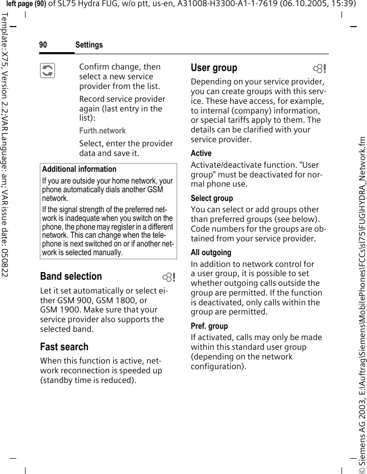 Settings90&copy; Siemens AG 2003, E:\Auftrag\Siemens\MobilePhones\FCCs\sl75\FUG\HYDRA_Network.fmleft page (90) of SL75 Hydra FUG, w/o ptt, us-en, A31008-H3300-A1-1-7619 (06.10.2005, 15:39)Template: X75, Version 2.2;VAR Language: am; VAR issue date: 050822&ntilde;Confirm change, then select a new service provider from the list.Record service provider again (last entry in the list):Furth.networkSelect, enter the provider data and save it.Band selection bLet it set automatically or select ei-ther GSM 900, GSM 1800, or GSM 1900. Make sure that your service provider also supports the selected band.Fast searchWhen this function is active, net-work reconnection is speeded up (standby time is reduced).User group bDepending on your service provider, you can create groups with this serv-ice. These have access, for example, to internal (company) information, or special tariffs apply to them. The details can be clarified with your service provider.ActiveActivate/deactivate function. "User group" must be deactivated for nor-mal phone use.Select groupYou can select or add groups other than preferred groups (see below). Code numbers for the groups are ob-tained from your service provider.All outgoingIn addition to network control for a user group, it is possible to set whether outgoing calls outside the group are permitted. If the function is deactivated, only calls within the group are permitted.Pref. groupIf activated, calls may only be made within this standard user group (depending on the network configuration).Additional informationIf you are outside your home network, your phone automatically dials another GSM network.If the signal strength of the preferred net-work is inadequate when you switch on the phone, the phone may register in a different network. This can change when the tele-phone is next switched on or if another net-work is selected manually.