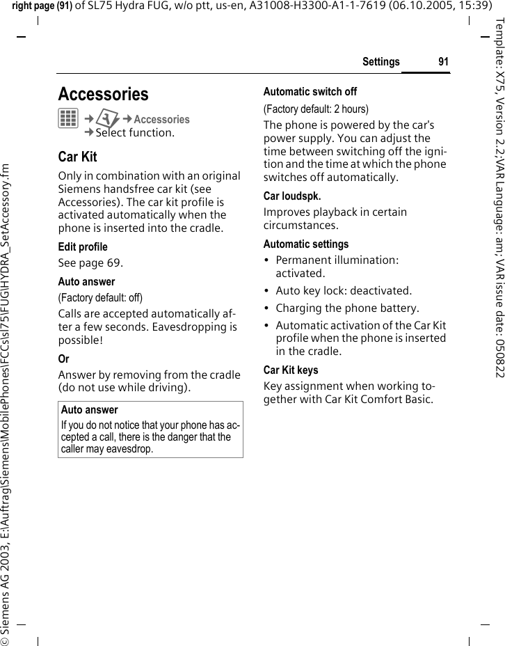 91Settingsright page (91) of SL75 Hydra FUG, w/o ptt, us-en, A31008-H3300-A1-1-7619 (06.10.2005, 15:39)&copy; Siemens AG 2003, E:\Auftrag\Siemens\MobilePhones\FCCs\sl75\FUG\HYDRA_SetAccessory.fmTemplate: X75, Version 2.2;VAR Language: am; VAR issue date: 050822Settings AccessoriesC&cent;T&cent;Accessories&cent;Select function.Car KitOnly in combination with an original Siemens handsfree car kit (see Accessories). The car kit profile is activated automatically when the phone is inserted into the cradle.Edit profileSee page 69.Auto answer (Factory default: off)Calls are accepted automatically af-ter a few seconds. Eavesdropping is possible!Or Answer by removing from the cradle (do not use while driving).Automatic switch off(Factory default: 2 hours)The phone is powered by the car's power supply. You can adjust the time between switching off the igni-tion and the time at which the phone switches off automatically.Car loudspk.Improves playback in certain circumstances.Automatic settings&bull; Permanent illumination: activated.&bull; Auto key lock: deactivated. &bull; Charging the phone battery.&bull; Automatic activation of the Car Kit profile when the phone is inserted in the cradle.Car Kit keysKey assignment when working to-gether with Car Kit Comfort Basic.Auto answerIf you do not notice that your phone has ac-cepted a call, there is the danger that the caller may eavesdrop.
