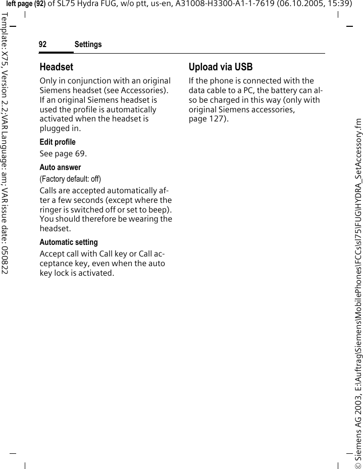 Settings92&copy; Siemens AG 2003, E:\Auftrag\Siemens\MobilePhones\FCCs\sl75\FUG\HYDRA_SetAccessory.fmleft page (92) of SL75 Hydra FUG, w/o ptt, us-en, A31008-H3300-A1-1-7619 (06.10.2005, 15:39)Template: X75, Version 2.2;VAR Language: am; VAR issue date: 050822HeadsetOnly in conjunction with an original Siemens headset (see Accessories). If an original Siemens headset is used the profile is automatically activated when the headset is plugged in. Edit profileSee page 69.Auto answer (Factory default: off)Calls are accepted automatically af-ter a few seconds (except where the ringer is switched off or set to beep). You should therefore be wearing the headset. Automatic settingAccept call with Call key or Call ac-ceptance key, even when the auto key lock is activated.Upload via USBIf the phone is connected with the data cable to a PC, the battery can al-so be charged in this way (only with original Siemens accessories, page 127).