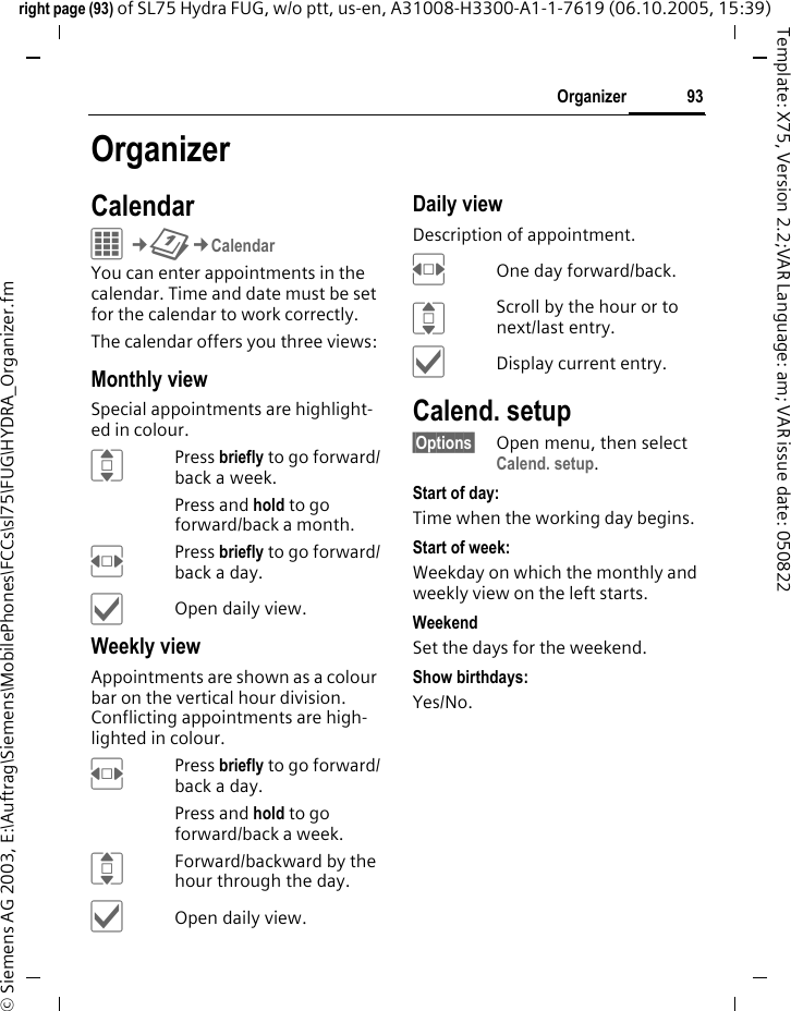 93Organizerright page (93) of SL75 Hydra FUG, w/o ptt, us-en, A31008-H3300-A1-1-7619 (06.10.2005, 15:39)&copy; Siemens AG 2003, E:\Auftrag\Siemens\MobilePhones\FCCs\sl75\FUG\HYDRA_Organizer.fmTemplate: X75, Version 2.2;VAR Language: am; VAR issue date: 050822OrganizerCalendarC&cent;Q&cent;CalendarYou can enter appointments in the calendar. Time and date must be set for the calendar to work correctly. The calendar offers you three views:Monthly viewSpecial appointments are highlight-ed in colour.IPress briefly to go forward/back a week.Press and hold to go forward/back a month.FPress briefly to go forward/back a day.&igrave;Open daily view.Weekly viewAppointments are shown as a colour bar on the vertical hour division. Conflicting appointments are high-lighted in colour.FPress briefly to go forward/back a day.Press and hold to go forward/back a week.IForward/backward by the hour through the day.&igrave;Open daily view.Daily viewDescription of appointment. FOne day forward/back.IScroll by the hour or to next/last entry.&igrave;Display current entry.Calend. setup&sect;Options&sect; Open menu, then select Calend. setup.Start of day:Time when the working day begins.Start of week:Weekday on which the monthly and weekly view on the left starts.WeekendSet the days for the weekend.Show birthdays:Yes/No.