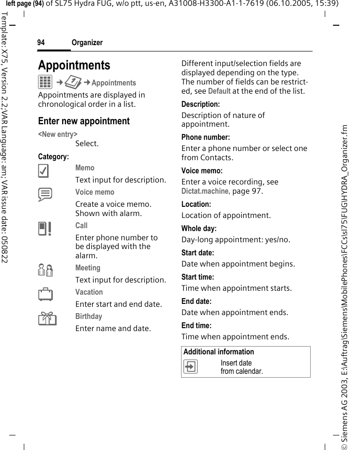 Organizer94&copy; Siemens AG 2003, E:\Auftrag\Siemens\MobilePhones\FCCs\sl75\FUG\HYDRA_Organizer.fmleft page (94) of SL75 Hydra FUG, w/o ptt, us-en, A31008-H3300-A1-1-7619 (06.10.2005, 15:39)Template: X75, Version 2.2;VAR Language: am; VAR issue date: 050822AppointmentsC&cent;Q&cent;AppointmentsAppointments are displayed in chronological order in a list.Enter new appointment<New entry>Select.Category:cMemo Text input for description.dVoice memo Create a voice memo. Shown with alarm.eCall Enter phone number to be displayed with the alarm.fMeeting Text input for description.gVacation Enter start and end date.hBirthday Enter name and date.Different input/selection fields are displayed depending on the type. The number of fields can be restrict-ed, see Default at the end of the list. Description:Description of nature of appointment.Phone number:Enter a phone number or select one from Contacts.Voice memo: Enter a voice recording, see Dictat.machine, page 97.Location:Location of appointment.Whole day:Day-long appointment: yes/no.Start date:Date when appointment begins.Start time:Time when appointment starts.End date:Date when appointment ends.End time:Time when appointment ends.Additional information&divide;Insert date from calendar.