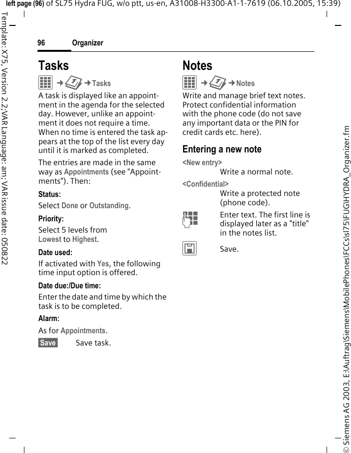 Organizer96&copy; Siemens AG 2003, E:\Auftrag\Siemens\MobilePhones\FCCs\sl75\FUG\HYDRA_Organizer.fmleft page (96) of SL75 Hydra FUG, w/o ptt, us-en, A31008-H3300-A1-1-7619 (06.10.2005, 15:39)Template: X75, Version 2.2;VAR Language: am; VAR issue date: 050822TasksC&cent;Q&cent;TasksA task is displayed like an appoint-ment in the agenda for the selected day. However, unlike an appoint-ment it does not require a time. When no time is entered the task ap-pears at the top of the list every day until it is marked as completed.The entries are made in the same way as Appointments (see "Appoint-ments"). Then:Status:Select Done or Outstanding.Priority:Select 5 levels fromLowest to Highest. Date used:If activated with Yes, the following time input option is offered.Date due:/Due time:Enter the date and time by which the task is to be completed.Alarm:As for Appointments. Save  Save task.NotesC&cent;Q&cent;NotesWrite and manage brief text notes. Protect confidential information with the phone code (do not save any important data or the PIN for credit cards etc. here).Entering a new note<New entry>Write a normal note.<Confidential>Write a protected note (phone code).JEnter text. The first line is displayed later as a "title" in the notes list. &ucirc;Save. 