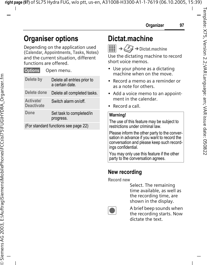 97Organizerright page (97) of SL75 Hydra FUG, w/o ptt, us-en, A31008-H3300-A1-1-7619 (06.10.2005, 15:39)&copy; Siemens AG 2003, E:\Auftrag\Siemens\MobilePhones\FCCs\sl75\FUG\HYDRA_Organizer.fmTemplate: X75, Version 2.2;VAR Language: am; VAR issue date: 050822Organiser optionsDepending on the application used (Calendar, Appointments, Tasks, Notes) and the current situation, different functions are offered.&sect;Options&sect; Open menu.Dictat.machineC&cent;Q&cent;Dictat.machineUse the dictating machine to record short voice memos. &bull; Use your phone as a dictating machine when on the move.&bull; Record a memo as a reminder or as a note for others.&bull; Add a voice memo to an appoint-ment in the calendar.&bull;Record a call.New recordingRecord newSelect. The remaining time available, as well as the recording time, are shown in the display.&ocirc;A brief beep sounds when the recording starts. Now dictate the text.Delete by Delete all entries prior to a certain date.Delete done Delete all completed tasks.Activate/Deactivate  Switch alarm on/off.Done Set task to completed/in progress.(For standard functions see page 22)Warning!The use of this feature may be subject to restrictions under criminal law. Please inform the other party to the conver-sation in advance if you want to record the conversation and please keep such record-ings confidential. You may only use this feature if the other party to the conversation agrees.