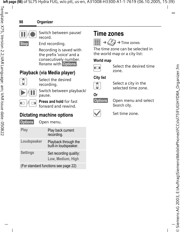 Organizer98&copy; Siemens AG 2003, E:\Auftrag\Siemens\MobilePhones\FCCs\sl75\FUG\HYDRA_Organizer.fmleft page (98) of SL75 Hydra FUG, w/o ptt, us-en, A31008-H3300-A1-1-7619 (06.10.2005, 15:39)Template: X75, Version 2.2;VAR Language: am; VAR issue date: 050822&oacute;/&ocirc;Switch between pause/ record.&sect;Stop&sect; End recording.Recording is saved with the prefix &rsquo;voice&rsquo; and a consecutively number. Rename with &sect;Options&sect;.Playback (via Media player)ISelect the desired recording.&ograve;/&oacute;Switch between playback/pause.D/EPress and hold for fast forward and rewind.Dictating machine options&sect;Options&sect; Open menu.Time zonesC&cent;Q&cent;Time zonesThe time zone can be selected in the world map or a city list:World mapFSelect the desired time zone.City listISelect a city in the selected time zone.Or &sect;Options&sect; Open menu and select Search city.&igrave;Set time zone.Play Play back current recording.Loudspeaker Playback through the built-in loudspeaker.Settings Set recording quality: Low, Medium, High(For standard functions see page 22)