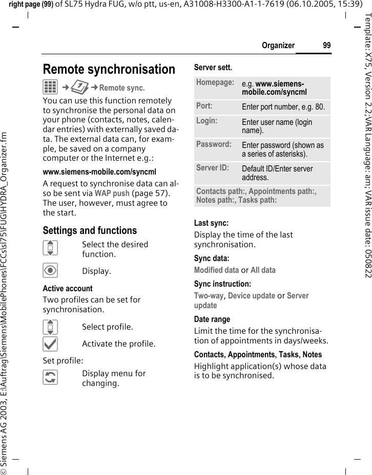 99Organizerright page (99) of SL75 Hydra FUG, w/o ptt, us-en, A31008-H3300-A1-1-7619 (06.10.2005, 15:39)&copy; Siemens AG 2003, E:\Auftrag\Siemens\MobilePhones\FCCs\sl75\FUG\HYDRA_Organizer.fmTemplate: X75, Version 2.2;VAR Language: am; VAR issue date: 050822Remote synchronisationC&cent;Q&cent;Remote sync.You can use this function remotely to synchronise the personal data on your phone (contacts, notes, calen-dar entries) with externally saved da-ta. The external data can, for exam-ple, be saved on a company computer or the Internet e.g.:www.siemens-mobile.com/syncml A request to synchronise data can al-so be sent via WAP push (page 57). The user, however, must agree to the start.Settings and functionsISelect the desired function.&ouml;Display.Active accountTwo profiles can be set for synchronisation. ISelect profile.&igrave;Activate the profile.Set profile:&ntilde;Display menu for changing.Server sett.Last sync:Display the time of the last synchronisation.Sync data:Modified data or All dataSync instruction: Two-way, Device update or Server update Date rangeLimit the time for the synchronisa-tion of appointments in days/weeks.Contacts, Appointments, Tasks, NotesHighlight application(s) whose data is to be synchronised.Homepage: e.g. www.siemens-mobile.com/syncml Port: Enter port number, e.g. 80.Login: Enter user name (login name).Password: Enter password (shown as a series of asterisks).Server ID: Default ID/Enter server address.Contacts path:, Appointments path:, Notes path:, Tasks path: