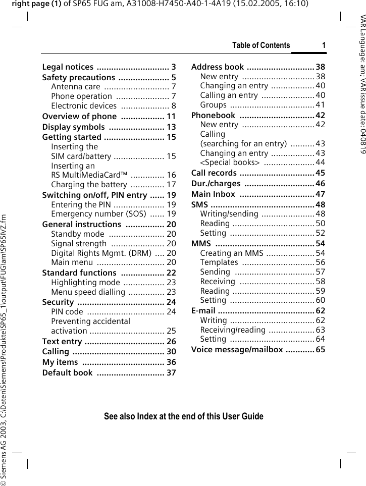 &copy; Siemens AG 2003, C:\Daten\Siemens\Produkte\SP65_1\output\FUG\am\SP65IVZ.fmTable of Contents 1VAR Language: am; VAR issue date: 040819See also Index at the end of this User Guideright page (1) of SP65 FUG am, A31008-H7450-A40-1-4A19 (15.02.2005, 16:10)Legal notices  .............................. 3Safety precautions  ..................... 5Antenna care  ........................... 7Phone operation  ...................... 7Electronic devices  .................... 8Overview of phone  .................. 11Display symbols  ....................... 13Getting started ......................... 15Inserting the SIM card/battery ..................... 15Inserting an RS MultiMediaCard&trade; .............. 16Charging the battery .............. 17Switching on/off, PIN entry ...... 19Entering the PIN ..................... 19Emergency number (SOS)  ...... 19General instructions  ................ 20Standby mode  ....................... 20Signal strength  ...................... 20Digital Rights Mgmt. (DRM) .... 20Main menu  ............................ 20Standard functions  .................. 22Highlighting mode  ................. 23Menu speed dialling ............... 23Security .................................... 24PIN code  ................................ 24Preventing accidental activation ............................... 25Text entry ................................. 26Calling ...................................... 30My items  .................................. 36Default book  ............................ 37Address book ............................ 38New entry  ..............................38Changing an entry ..................40Calling an entry  ...................... 40Groups ................................... 41Phonebook ............................... 42New entry  ..............................42Calling (searching for an entry)  ..........43Changing an entry ..................43<Special books>  ..................... 44Call records ............................... 45Dur./charges ............................. 46Main Inbox  ............................... 47SMS ...........................................48Writing/sending ...................... 48Reading .................................. 50Setting ...................................52MMS ......................................... 54Creating an MMS .................... 54Templates .............................. 56Sending ................................. 57Receiving ...............................58Reading .................................. 59Setting ...................................60E-mail ........................................ 62Writing ................................... 62Receiving/reading ...................63Setting ...................................64Voice message/mailbox ............ 65Table of Con-tentsSee also Index at the end of this User Guide