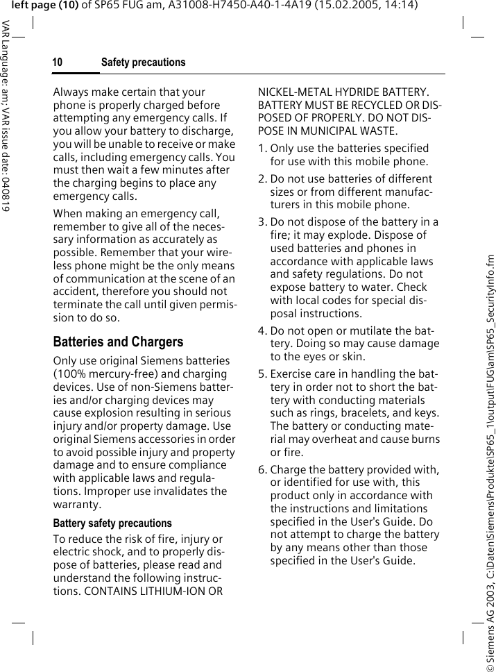 &copy; Siemens AG 2003, C:\Daten\Siemens\Produkte\SP65_1\output\FUG\am\SP65_SecurityInfo.fmSafety precautions10VAR Language: am; VAR issue date: 040819left page (10) of SP65 FUG am, A31008-H7450-A40-1-4A19 (15.02.2005, 14:14)Always make certain that your phone is properly charged before attempting any emergency calls. If you allow your battery to discharge, you will be unable to receive or make calls, including emergency calls. You must then wait a few minutes after the charging begins to place any emergency calls.When making an emergency call, remember to give all of the neces-sary information as accurately as possible. Remember that your wire-less phone might be the only means of communication at the scene of an accident, therefore you should not terminate the call until given permis-sion to do so.Batteries and ChargersOnly use original Siemens batteries (100% mercury-free) and charging devices. Use of non-Siemens batter-ies and/or charging devices may cause explosion resulting in serious injury and/or property damage. Use original Siemens accessories in order to avoid possible injury and property damage and to ensure compliance with applicable laws and regula-tions. Improper use invalidates the warranty.Battery safety precautionsTo reduce the risk of fire, injury or electric shock, and to properly dis-pose of batteries, please read and understand the following instruc-tions. CONTAINS LITHIUM-ION OR NICKEL-METAL HYDRIDE BATTERY. BATTERY MUST BE RECYCLED OR DIS-POSED OF PROPERLY. DO NOT DIS-POSE IN MUNICIPAL WASTE.1. Only use the batteries specified for use with this mobile phone.2. Do not use batteries of different sizes or from different manufac-turers in this mobile phone.3. Do not dispose of the battery in a fire; it may explode. Dispose of used batteries and phones in accordance with applicable laws and safety regulations. Do not expose battery to water. Check with local codes for special dis-posal instructions. 4. Do not open or mutilate the bat-tery. Doing so may cause damage to the eyes or skin.5. Exercise care in handling the bat-tery in order not to short the bat-tery with conducting materials such as rings, bracelets, and keys. The battery or conducting mate-rial may overheat and cause burns or fire.6. Charge the battery provided with, or identified for use with, this product only in accordance with the instructions and limitations specified in the User's Guide. Do not attempt to charge the battery by any means other than those specified in the User's Guide.