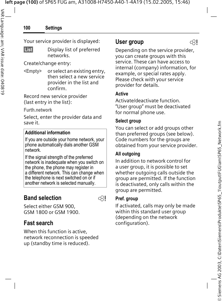 &copy; Siemens AG 2003, C:\Daten\Siemens\Produkte\SP65_1\output\FUG\am\SP65_Network.fmSettings100VAR Language: am; VAR issue date: 040819left page (100) of SP65 FUG am, A31008-H7450-A40-1-4A19 (15.02.2005, 15:46)Your service provider is displayed:&sect;List&sect; Display list of preferred networks.Create/change entry: <Empty> or select an existing entry, then select a new service provider in the list and confirm.Record new service provider (last entry in the list):Furth.networkSelect, enter the provider data and save it.Band selection bSelect either GSM 900, GSM 1800 or GSM 1900.Fast searchWhen this function is active, network reconnection is speeded up (standby time is reduced).User group bDepending on the service provider, you can create groups with this service. These can have access to internal (company) information, for example, or special rates apply. Please check with your service provider for details.ActiveActivate/deactivate function. &ldquo;User group&rdquo; must be deactivated for normal phone use.Select groupYou can select or add groups other than preferred groups (see below). Code numbers for the groups are obtained from your service provider.All outgoingIn addition to network control for a user group, it is possible to set whether outgoing calls outside the group are permitted. If the function is deactivated, only calls within the group are permitted.Pref. groupIf activated, calls may only be made within this standard user group (depending on the network configuration).Additional informationIf you are outside your home network, your phone automatically dials another GSM network.If the signal strength of the preferred network is inadequate when you switch on the phone, the phone may register in a different network. This can change when the telephone is next switched on or if another network is selected manually.